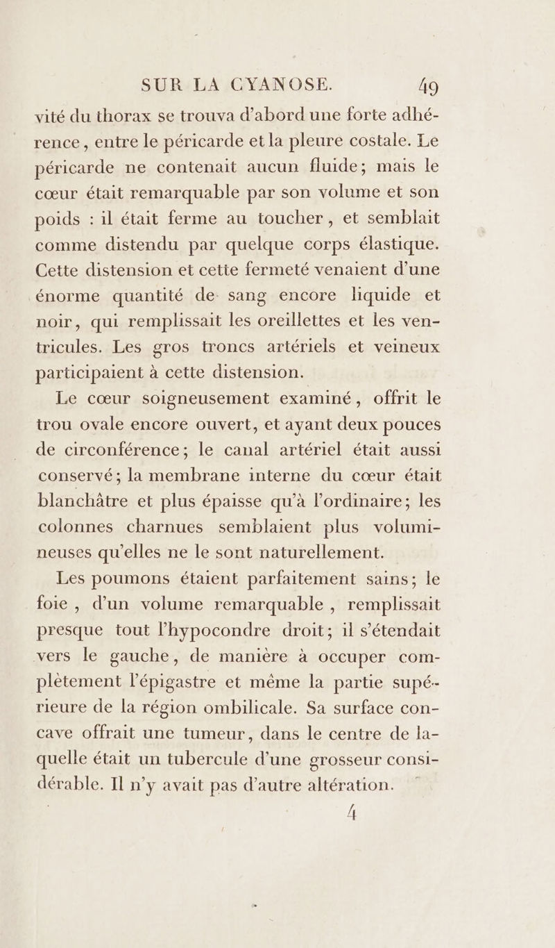 vité du thorax se trouva d’abord une forte adhé- rence , entre le péricarde et la pleure costale. Le péricarde ne contenait aucun fluide; mais le cœur était remarquable par son volume et son poids : il était ferme au toucher, et semblait comme distendu par quelque corps élastique. Cette distension et cette fermeté venaient d’une énorme quantité de sang encore liquide et noir, qui remplissait les oreillettes et les ven- tricules. Les gros troncs artériels et veineux participaient à cette distension. Le cœur soigneusement examiné, offrit le trou ovale encore ouvert, et ayant deux pouces de circonférence; le canal artériel était aussi conservé; la membrane interne du cœur était blanchâtre et plus épaisse qu'à l'ordinaire; les colonnes charnues semblaient plus volumi- neuses qu'elles ne le sont naturellement. Les poumons étaient parfaitement sains : le foie , d’un volume remarquable , remplissait presque tout l’hypocondre droit; il s’étendait vers le gauche, de manière à occuper com- plètement l'épigastre et même la partie supé- rieure de la région ombilicale. Sa surface con- cave offrait une tumeur, dans le centre de la- quelle était un tubercule d’une grosseur consi- dérable. Il n’y avait pas d'autre altération. | h