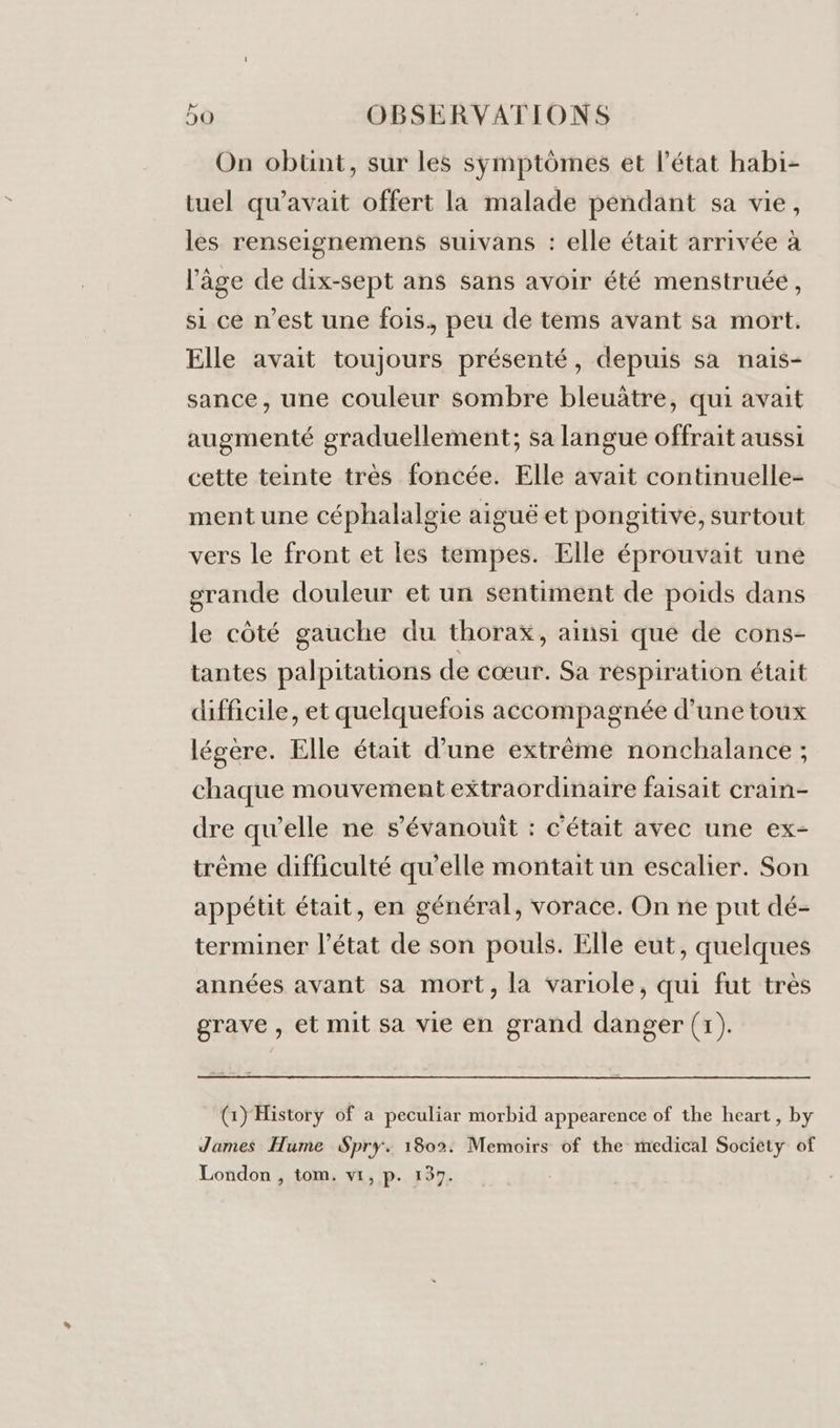 On obünt, sur les symptômes et l’état habi- tuel qu'avait offert la malade pendant sa vie, les renseignemens suivans : elle était arrivée à l’âge de dix-sept ans sans avoir été menstruée, si ce n’est une fois, peu de tems avant sa mort. Elle avait toujours présenté, depuis sa nais- sance, une couleur sombre bleuâtre, qui avait augmenté graduellement; sa langue offrait aussi cette teinte très foncée. Elle avait continuelle- ment une céphalalgie aiguë et pongitive, surtout vers le front et les tempes. Elle éprouvait une grande douleur et un sentiment de poids dans le côté gauche du thorax, ainsi que de cons- tantes palpitations de cœur. Sa respiration était difficile, et quelquefois accompagnée d’une toux légere. Elle était d’une extrême nonchalance ; chaque mouvement extraordinaire faisait crain- dre qu’elle ne s’évanouît : c'était avec une ex- trême difficulté qu’elle montait un escalier. Son appétit était, en général, vorace. On ne put dé- terminer l’état de son pouls. Elle eut, quelques années avant sa mort, la variole, qui fut très grave , et mit sa vie en grand danger (1). (1) History of a peculiar morbid appearence of the heart, by James Hume Spry. 1802: Memoirs of the medical Society of London , tom. vi, p. 137.