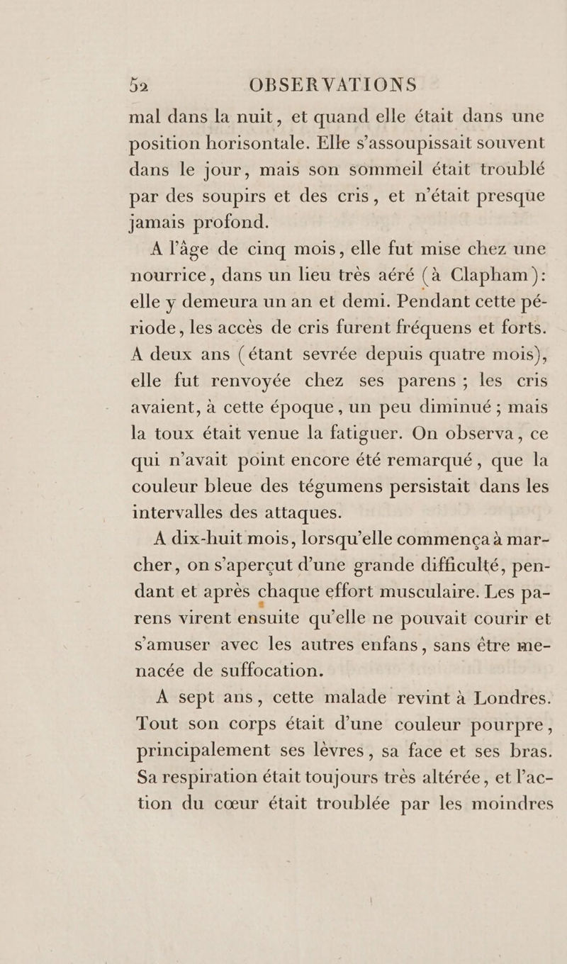 mal dans la nuit, et quand elle était dans une position horisontale. Elle s’assoupissait souvent dans le jour, mais son sommeil était troublé par des soupirs et des cris, et n’était presque jamais profond. A l’âge de cinq mois, elle fut mise chez une nourrice, dans un lieu très aéré (à Clapham ): elle y demeura un an et demi. Pendant cette pé- riode , les accès de cris furent fréquens et forts. À deux ans (étant sevrée depuis quatre mois), elle fut renvoyée chez ses parens ; les cris avaient, à cette époque, un peu diminué ; mais la toux était venue la fatiguer. On observa, ce qui n'avait point encore été remarqué, que la couleur bleue des tégumens persistait dans les intervalles des attaques. À dix-huit mois, lorsqu'elle commença à mar- cher, on s’aperçut d’une grande difficulté, pen- dant et après chaque effort musculaire. Les pa- rens virent ensuite qu'elle ne pouvait courir et s'amuser avec les autres enfans, sans être me- nacée de suffocation. À sept ans, cette malade revint à Londres. Tout son corps était d’une couleur pourpre, principalement ses lèvres, sa face et ses bras. Sa respiration était toujours tres altérée, et lac- tion du cœur était troublée par les moindres