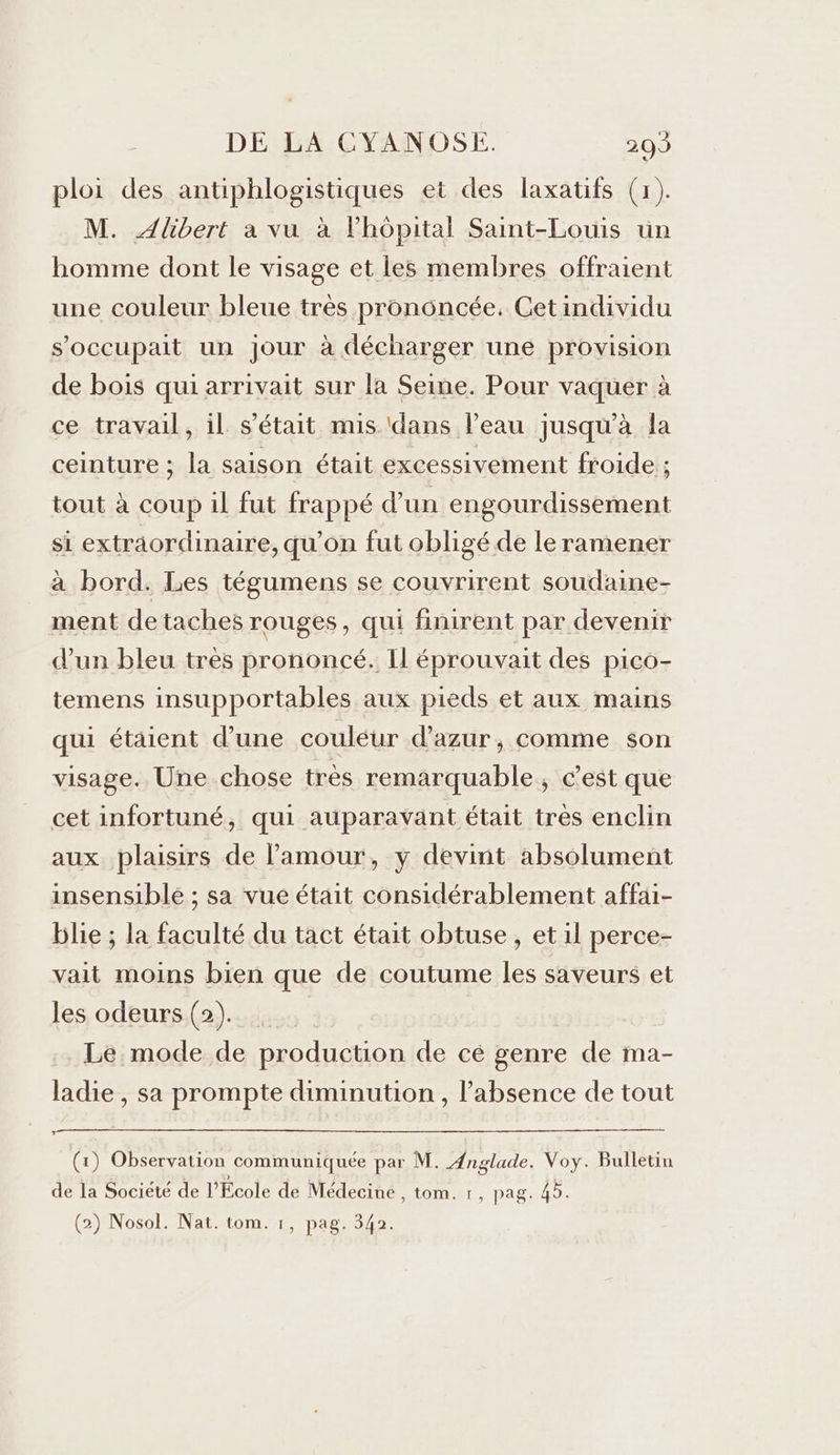 ploi des antiphlogistiques et des laxatifs (x). M. Albert a vu à l'hôpital Saint-Louis un homme dont le visage et les membres offraient une couleur bleue très pronôncée. Cetindividu s'occupait un jour à décharger une provision de bois qui arrivait sur la Seine. Pour vaquer à ce travail, il s'était mis ‘dans l’eau jusqu’à la ceinture ; la saison était excessivement froide ; tout à coup il fut frappé d’un engourdissement si extraordinaire, qu'on fut obligé de le ramener à bord. Les tégumens se couvrirent soudaine- ment de taches rouges, qui finirent par devenir d’un bleu très prononcé. Il éprouvait des pico- temens insupportables aux pieds et aux mains qui étaient d’une couléur d'azur, comme son visage. Une chose très remarquable, c’est que cet infortuné, qui auparavant était tres enclin aux plaisirs de l'amour, y devint absolument insensible ; sa vue était considérablement affai- blie ; la faculté du tact était obtuse , et il perce- vait moins bien que de coutume les saveurs et les odeurs (2). Le mode de production de cé genre de ma- ladie , sa prompte diminution , l'absence de tout (1) Observation communiquée par M. Ænglade. Voy. Bulletin de la Société de l'Ecole de Médecine , tom. 1, pag. 45.
