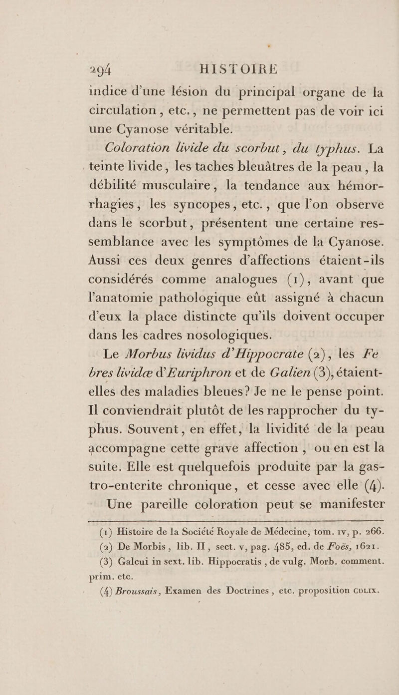 indice d’une lésion du principal organe de la circulation , etc., ne permettent pas de voir ici une Cyanose véritable. Coloration livide du scorbut, du typhus. La teinte livide, les taches bleuätres de la peau, la débilité musculaire, la tendance aux hémor- rhagies, les syncopes, etc., que l’on observe dans le scorbut, présentent une certaine res- semblance avec les symptômes de la Cyanose. Aussi ces deux genres d’affections étaient -ils considérés comme analogues (1), avant que l'anatomie pathologique eût assigné à chacun d'eux la place distincte qu'ils doivent occuper dans les cadres nosologiques. Le Morbus lividus d'Hippocrate (2), les Fe bres lividæ d'Euriphron et de Galien (3), étaient- elles des maladies bleues? Je ne le pense point. Il conviendrait plutôt de les rapprocher du ty- phus. Souvent, en effet, la lividité de la peau accompagne cette grave affection , ou en est la suite, Elle est quelquefois produite par la gas- tro-enterite chronique, et cesse avec elle (4). Une pareille coloration peut se manifester (1) Histoire de la Société Royale de Médecine, tom. 1v, p. 266. (2) De Morbis, lib. IT, sect. v, pag. 485, ed. de Foës, 1621. (3) Galcui in sext. lib. Hippocratis , de vulg. Morb. comment. prim. etc. (4) Broussais, Examen des Doctrines , etc. proposition courx.
