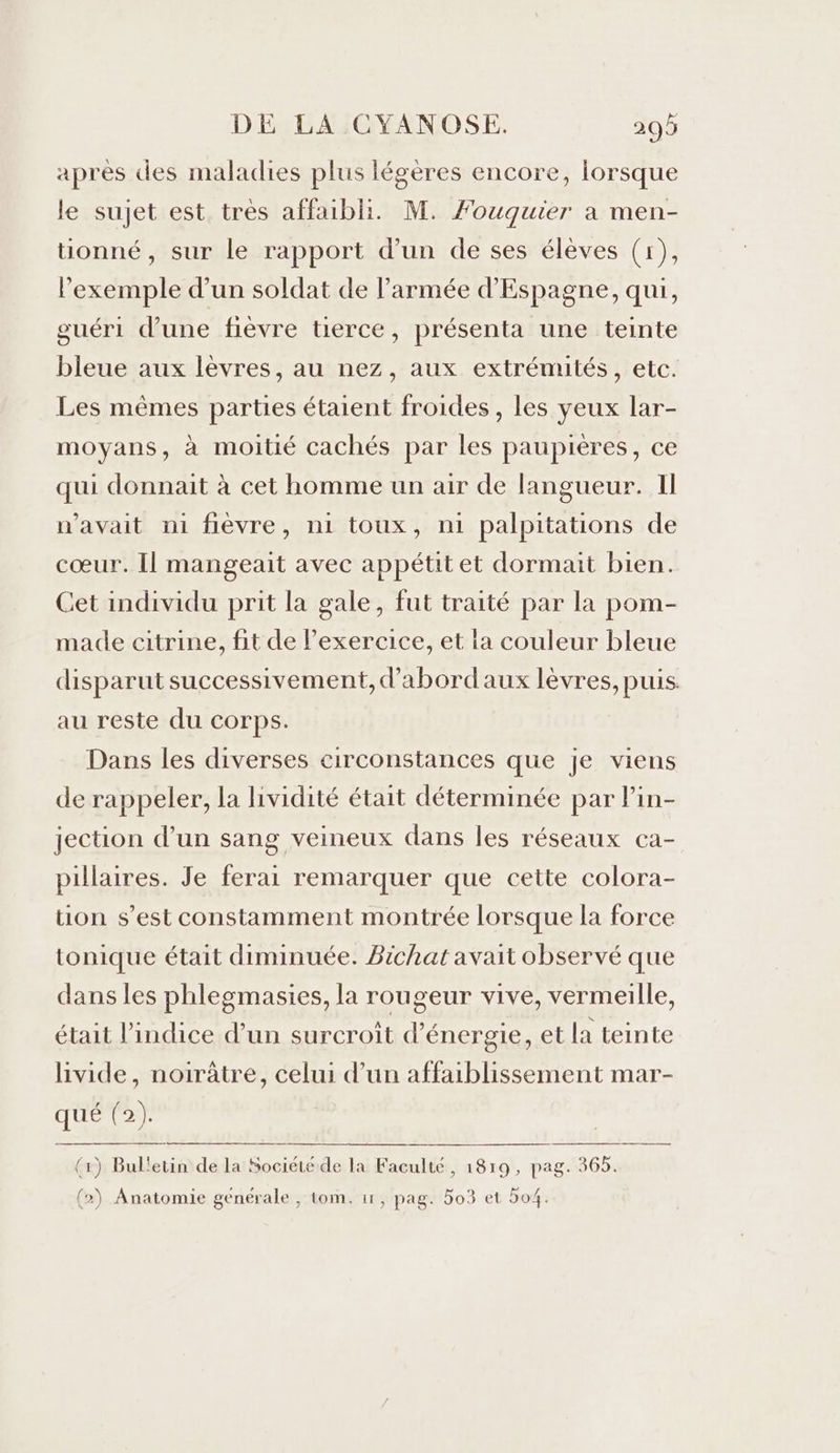 après des maladies plus légères encore, lorsque le sujet est très affaibli. M. Fouquier à men- tionné, sur le rapport d'un de ses élèves (1), l'exemple d’un soldat de l’armée d'Espagne, qui, guéri d’une fièvre tierce, présenta une teinte bleue aux lèvres, au nez, aux extrémités, etc. Les mêmes parties étaient froides, les yeux lar- moyans, à moitié cachés par les paupières, ce qui donnait à cet homme un air de langueur. Il n'avait ni fièvre, n1 toux, n1 palpitations de cœur. Il mangeait avec appétit et dormait bien. Cet individu prit la gale, fut traité par la pom- made citrine, fit de lexercice, et la couleur bleue disparut successivement, d’'abordaux lèvres, puis au reste du corps. Dans les diverses circonstances que je viens de rappeler, la lividité était déterminée par Pin- jection d’un sang veineux dans les réseaux ca- pillaires. Je ferai remarquer que cette colora- tion s’est constamment montrée lorsque la force tonique était diminuée. Bichat avait observé que dans les phlegmasies, la rougeur vive, vermeille, était l'indice d’un surcroît d'énergie, et la teinte livide, noirâtre, celui d’un affaiblissement mar- QUE (1) Bul'etin de la Société de la Faculté, 1819, pag. 365. (2) Anatomie genérale , tom. 11, pag. 5o3 et 504.