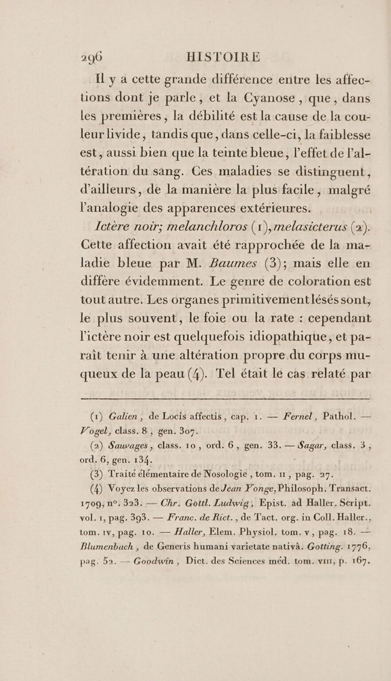 Il y a cette grande différence entre les affec- uons dont Je parle, et la Cyanose , que, dans Les premières , la débilité est la cause de la cou- leur livide, tandis que, dans celle-ci, la faiblesse est, aussi bien que la teinte bleue, l'effet de l'al- tération du sang. Ces maladies se distinguent, d'ailleurs, de la manière la plus facile, malgré l'analogie des apparences extérieures. | Ictère noir; melanchloros (1), melasicterus (2:). Cette affection avait été rapprochée de la ma- ladie bleue par M. Baumes (3); mais elle en diffère évidemment. Le genre de coloration est tout autre. Les organes primitivementlésés sont, le plus souvent, le foie ou la rate : cependant l’ictère noir est quelquefois idiopathique, et pa- rait tenir à une altération propre du corps mu- queux de la peau (4). Tel était lé cas relaté par (1) Galien, de Locis affectis, cap. 1. — Fernel, Pathol. — Vogel, class. 8 , gen. 307. (2) ie di class. 10, ord. 6, gen. 33. D tenir. class. 5, ord. 6, gen. 134. (3) Traité élémentaire de Nosologie , tom. 11, pag. 27. (4) Voyez les observations de Jean Ponge, Philosoph. Transact. 1709, n°. 323. — Chr. Gottl. Ludwig, Epist. àd Haller. Script. vol. 1, pag. 393. — Franc. de Rict., de Tact. org. in Coll. Haller., tom. 1v, pag. 10. — Haller, Elem. Physiol. tom. v, pag. 18. — Blumenbuch , de Generis humani varietate nativà. Gotting. 1776, pag. 52. — Goodwin, Dict. des Sciences méd. tom. vit, p. 167.