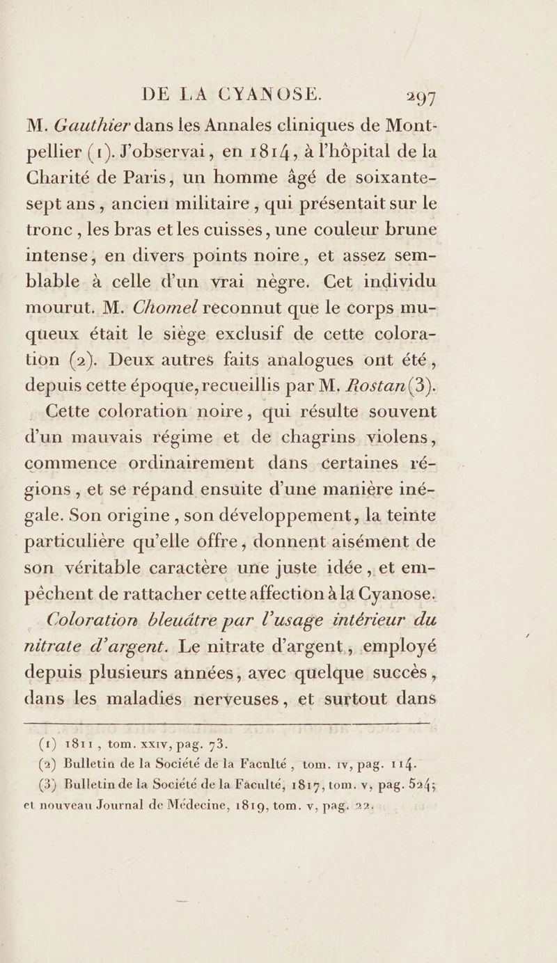 M. Gauthier dans les Annales cliniques de Mont- pellier (1). J’observai, en 1814, à l'hôpital de la Charité de Paris, un homme âgé de soixante- sept ans, ancien militaire , qui présentait sur le tronc , les bras et les cuisses, une couleur brune intense, en divers points noire, et assez sem- blable à celle d'un vrai nègre. Cet individu mourut. M. Chomel reconnut que le corps mu- queux était le siège exclusif de cette colora- tion (2). Deux autres faits analogues ont été, depuis cette époque, recueillis par M. Aostan(3),. Cette coloration noire, qui résulte souvent d’un mauvais régime et de chagrins violens, commence ordinairement dans certaines ré- gions ;, et se répand ensuite d’une manière iné- gale. Son origine , son développement, la teinte _ particulière qu’elle offre, donnent aisément de son véritable caractère une juste idée , et em- pêchent de rattacher cette affection à la Cyanose. Coloration bleuäâtre par l'usage intérieur du nitrate d'argent. Le nitrate d'argent, employé depuis plusieurs années, avec quelque succès, dans les maladiés nerveuses, et surtout dans (1) 1811, tom. xx1v, pag. 73. (2) Bulletin de la Société de la Faculté, tom. 1v, pag. 114. (3) Bulletin de la Société de la Faculté, 1817, tom. v, pag. 524;