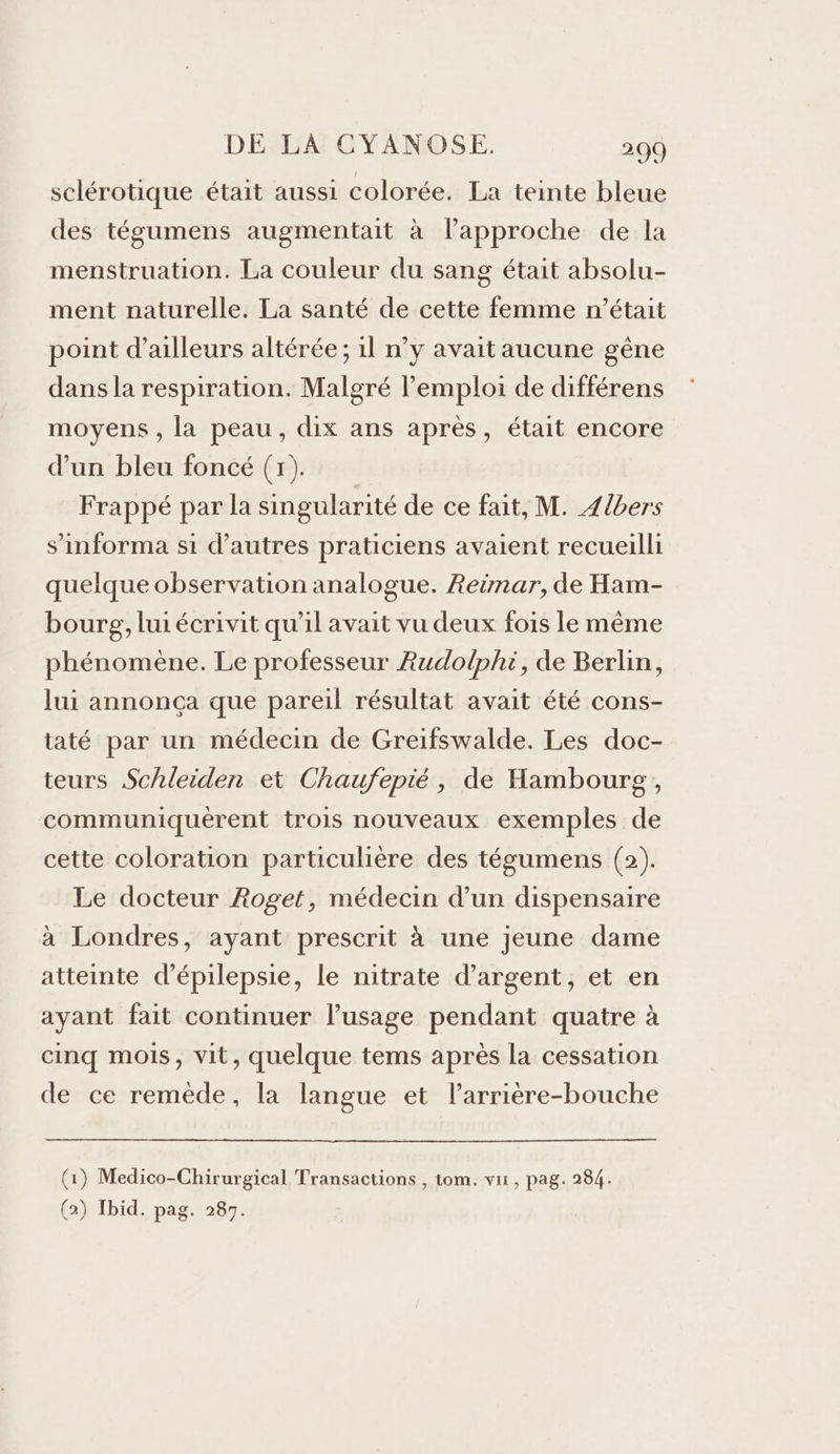 sclérotique était aussi colorée. La teinte bleue des tégumens augmentait à l’approche de la menstruation. La couleur du sang était absolu- ment naturelle. La santé de cette femme n’était point d’ailleurs altérée ; 1l n’y avait aucune gêne dans la respiration. Malgré l’emploi de différens moyens , la peau, dix ans après, était encore d’un bleu foncé (7). Frappé par la singularité de ce fait, M. Zlbers s’informa si d’autres praticiens avaient recueilli quelque observation analogue. Reinar, de Ham- bourg, lui écrivit qu'il avait vu deux fois le même phénomène. Le professeur Rudolphi, de Berlin, lui annonça que pareil résultat avait été cons- taté par un médecin de Greifswalde. Les doc- teurs Schleiden et Chaufepié, de Hambourg , communiquèrent trois nouveaux exemples de cette coloration particulière des tégumens (2). Le docteur Roget, médecin d’un dispensaire à Londres, ayant prescrit à une jeune dame atteinte d’épilepsie, le nitrate d'argent, et en ayant fait continuer l’usage pendant quatre à cinq mois, vit, quelque tems après la cessation de ce remède, la langue et l’arrière-bouche (1) Medico-Chirurgical Transactions , tom. vir, pag. 284. (2) Ibid. pag. 287.