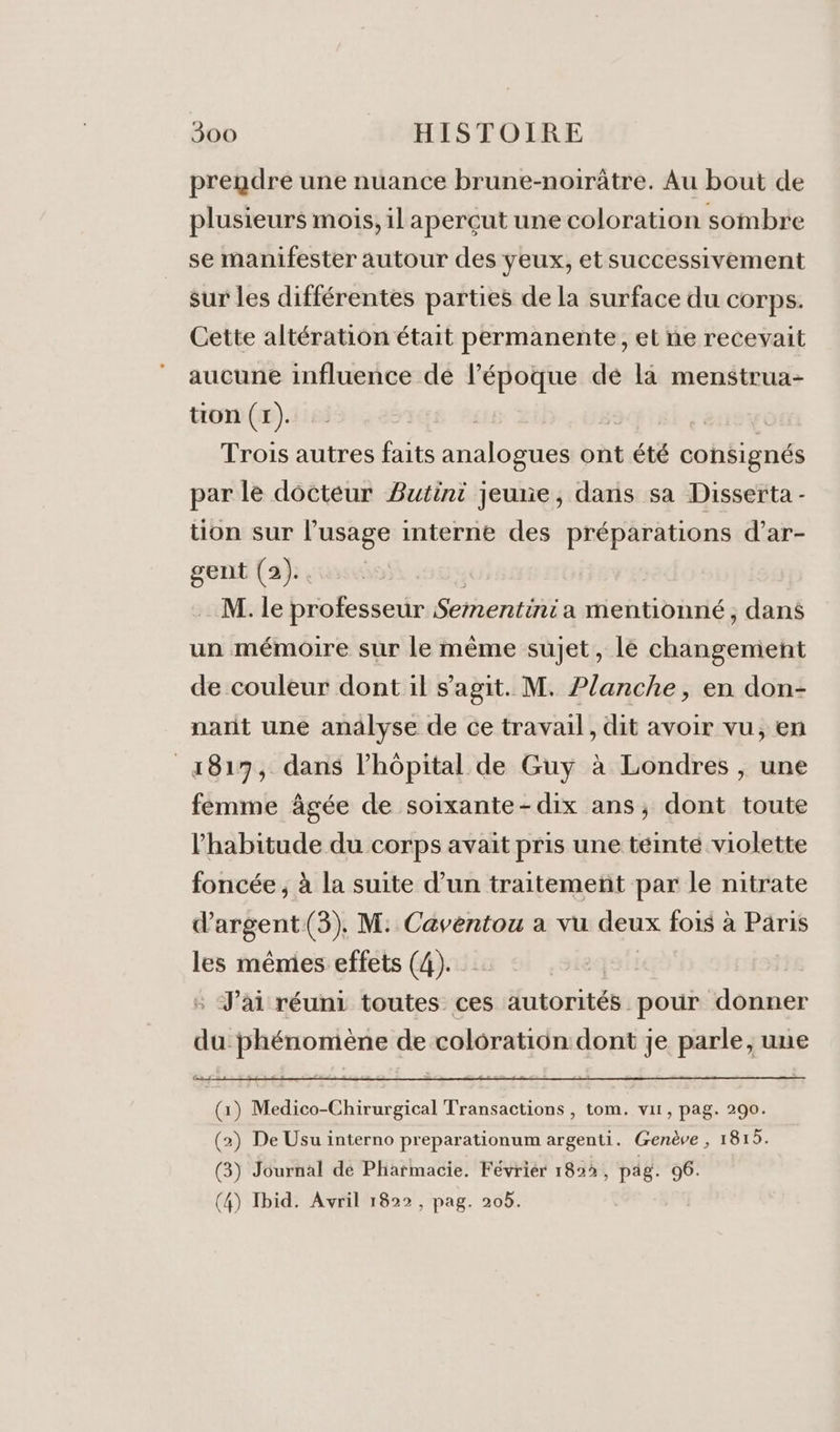 prendre une nuance brune-noirâtre. Au bout de plusieurs mois, il aperçut une coloration sombre se manifester autour des yeux, et successivement sur les différentes parties de la surface du corps. Cette altération était permanente, et ne recevait aucune influence dé l’époque dé là menstrua- tion (1). | CEE Trois autres faits analogues ont été consignés par le docteur Butini jeune, dans sa Disserta - tion sur l'usage interne des préparations d’ar- gent (2).. M. le professeur Sementinia mentionné; dans un mémoire sur le même sujet, lé changement de couleur dont il s’agit. M. Planche, en don- narit une analyse de ce travail, dit avoir vu, en 4817, dans lhôpital de Guy à Londres , une femme âgée de soixante-dix ans, dont toute l'habitude du corps avait pris une téinté violette foncée ; à la suite d’un traitemenñt par le nitrate d'argent (3). M: Caventou a vu deux fois à Päris les mêmes effets (4). : J'ai réuni toutes ces autorités pour donner du phénomène de colôration:dont je parle, une (1) Medico-Chirurgical Transactions , tom. vit, pag. 290. (2) De Usu interno preparationum argenti. Genève , 1815. (3) Journal dé Pharmacie. Févriér 1823, pag. 96. (4) Ibid. Avril 1822, pag. 20b.