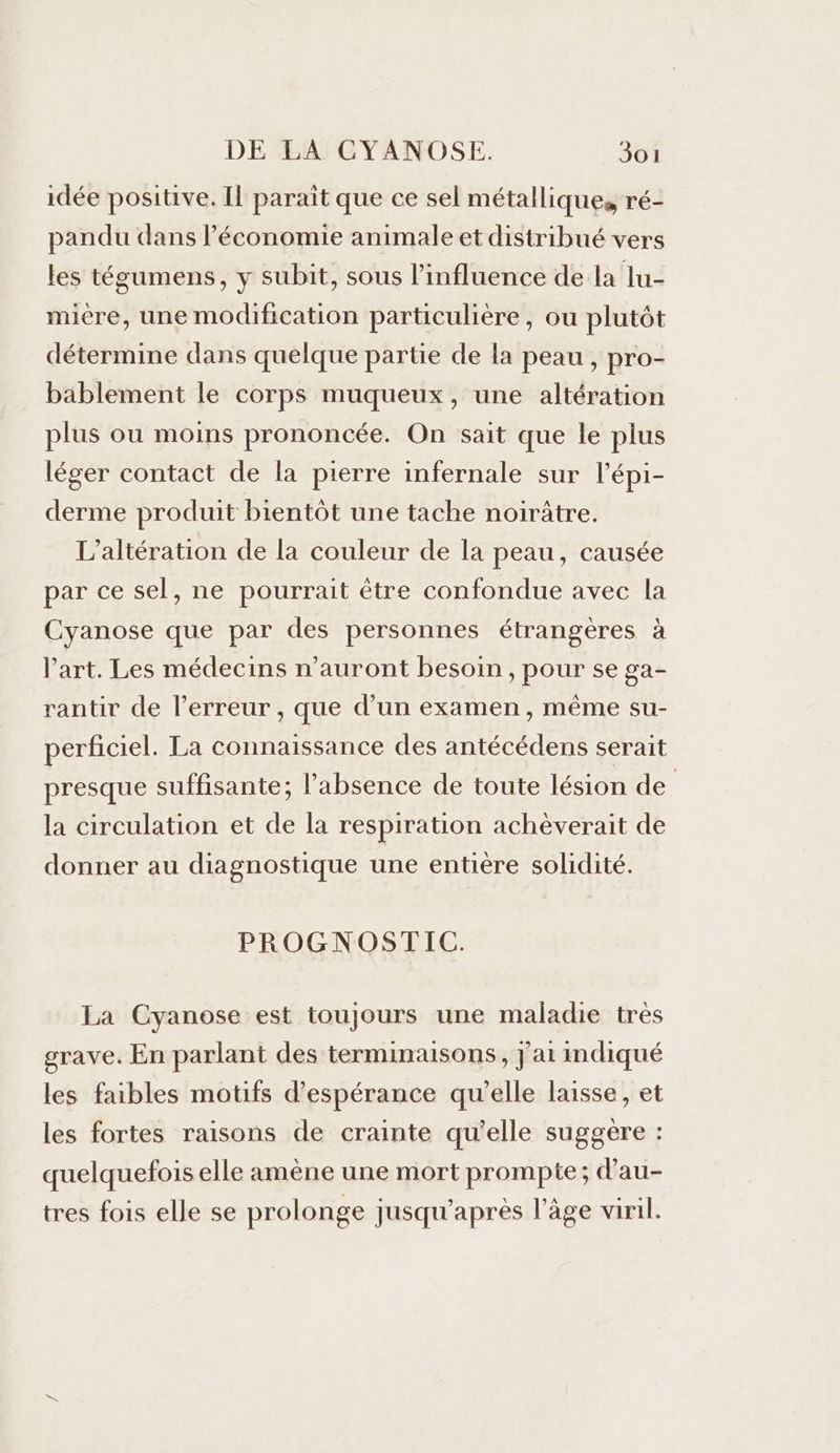 idée positive, Il parait que ce sel métalliques ré- pandu dans l’économie animale et distribué vers les tégumens, y subit, sous l’influence de la lu- mière, une modification particulière, ou plutôt détermine dans quelque partie de la peau , pro- bablement le corps muqueux, une altération plus ou moins prononcée. On sait que le plus léger contact de la pierre infernale sur l’épi- derme produit bientôt une tache noirûtre. L’altération de la couleur de la peau, causée par ce sel, ne pourrait être confondue avec la Cyanose que par des personnes étrangères à l’art. Les médecins n'auront besoin, pour se ga- rantir de l’erreur , que d’un examen, même su- perficiel. La connaissance des antécédens serait presque suffisante; l'absence de toute lésion de | la circulation et de la respiration achèverait de donner au diagnostique une entière solidité. PROGNOSTIC. La Cyanose est toujours une maladie tres grave. En parlant des terminaisons, jat indiqué les faibles motifs d'espérance qu'elle laisse, et les fortes raisons de crainte qu’elle suggère : quelquefois elle amène une mort prompte; d'au- tres fois elle se prolonge jusqu’après l’âge viril.