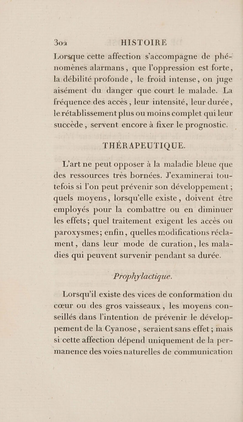 Lorsque cette affection s'accompagne de phé- nomènes alarmans, que l'oppression est forte, la débilité profonde, le froid intense, on juge aisément du danger que court le malade. La fréquence des accès , leur intensité, leur durée, le rétablissement plus ou moins complet qui leur succède, servent encore à fixer le prognostic. THÉRAPEUTIQUE. L'art ne peut opposer à la maladie bleue que des ressources très bornées. J’examinerai tou- tefois si l’on peut prévenir son développement ; quels moyens, lorsqu'elle existe, doivent être employés pour la combattre ou en diminuer les effets; quel traitement exigent les accès ou paroxysmes; enfin, quelles modifications récla- ment, dans leur mode de curation, les mala- dies qui peuvent survenir pendant sa durée. Prophylactique. Lorsqu'il existe des vices de conformation du cœur ou des gros vaisseaux, les moyens con- seillés dans l’intention de prévenir le dévelop- pement de la Cyanose, seraient sans effet ; mais si cette affection dépend uniquement de la per- manence des voies naturelles de communication