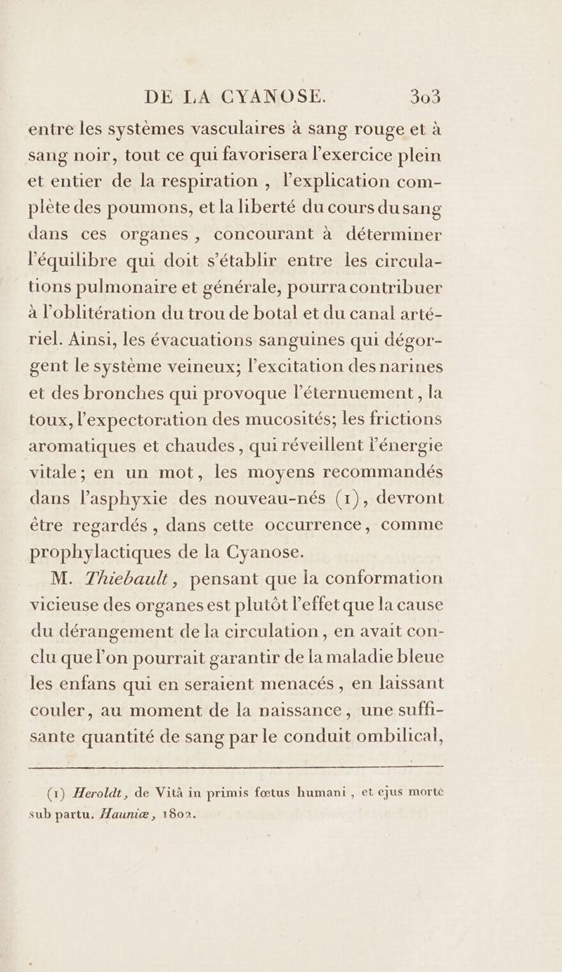 entre les systèmes vasculaires à sang rouge et à sang noir, tout ce qui favorisera l'exercice plein et entier de la respiration , l’explication com- plète des poumons, et la hiberté du cours du sang dans ces organes , concourant à déterminer l'équilibre qui doit s'établir entre les circula- tons pulmonaire et générale, pourra contribuer à l'oblitération du trou de botal et du canal arté- riel. Ainsi, les évacuations sanguines qui dégor- gent le système veineux; l’excitation des narines et des bronches qui provoque léternuement, la toux, l'expectoration des mucosités; les frictions aromatiques et chaudes , qui réveillent l'énergie vitale; en un mot, les moyens recommandés dans lasphyxie des nouveau-nés (1), devront être regardés , dans cette occurrence, comme prophylactiques de la Cyanose. M. Thiebault, pensant que la conformation vicieuse des organes est plutôt l'effet que la cause du dérangement de la circulation, en avait con- clu que l’on pourrait garantir de la maladie bleue les enfans qui en seraient menacés , en laissant couler, au moment de la naissance, une suffi- sante quantité de sang par le conduit ombilical, (1) Heroldt, de Vità in primis fœtus humani , et ejus morte sub partu. Æauniæ, 1802.