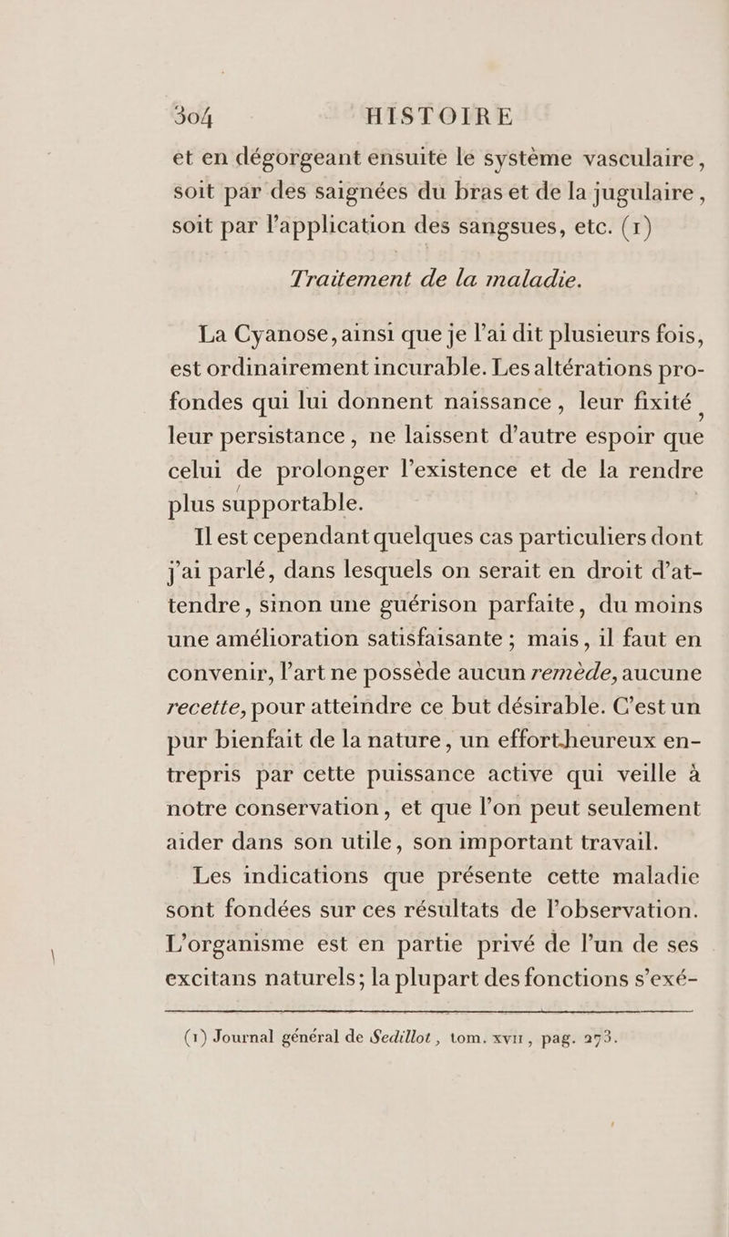 et en dégorgeant ensuite le système vasculaire, soit par des saignées du bras et de la jugulaire, soit par l'application des sangsues, etc. (1) Traitement de la maladie. La Cyanose, ainsi que je l'ai dit plusieurs fois, est ordinairement incurable. Les altérations pro- fondes qui lui donnent naissance, leur fixité, leur persistance, ne laissent d'autre espoir que celui de prolonger l'existence et de la rendre plus supportable. ILest cependant quelques cas particuliers dont j'ai parlé, dans lesquels on serait en droit d’at- tendre, sinon une guérison parfaite, du moins une amélioration satisfaisante ; mais, il faut en convenir, l’art ne possède aucun remède, aucune recette, pour atteindre ce but désirable. C’est un pur bienfait de la nature, un effort.heureux en- trepris par cette puissance active qui veille à notre conservation, et que l’on peut seulement aider dans son utile, son important travail. Les indications que présente cette maladie sont fondées sur ces résultats de l'observation. L'organisme est en partie privé de l’un de ses excitans naturels; la plupart des fonctions s’exé- (1) Journal général de Sedillot, tom. xvnr, pag. 273.