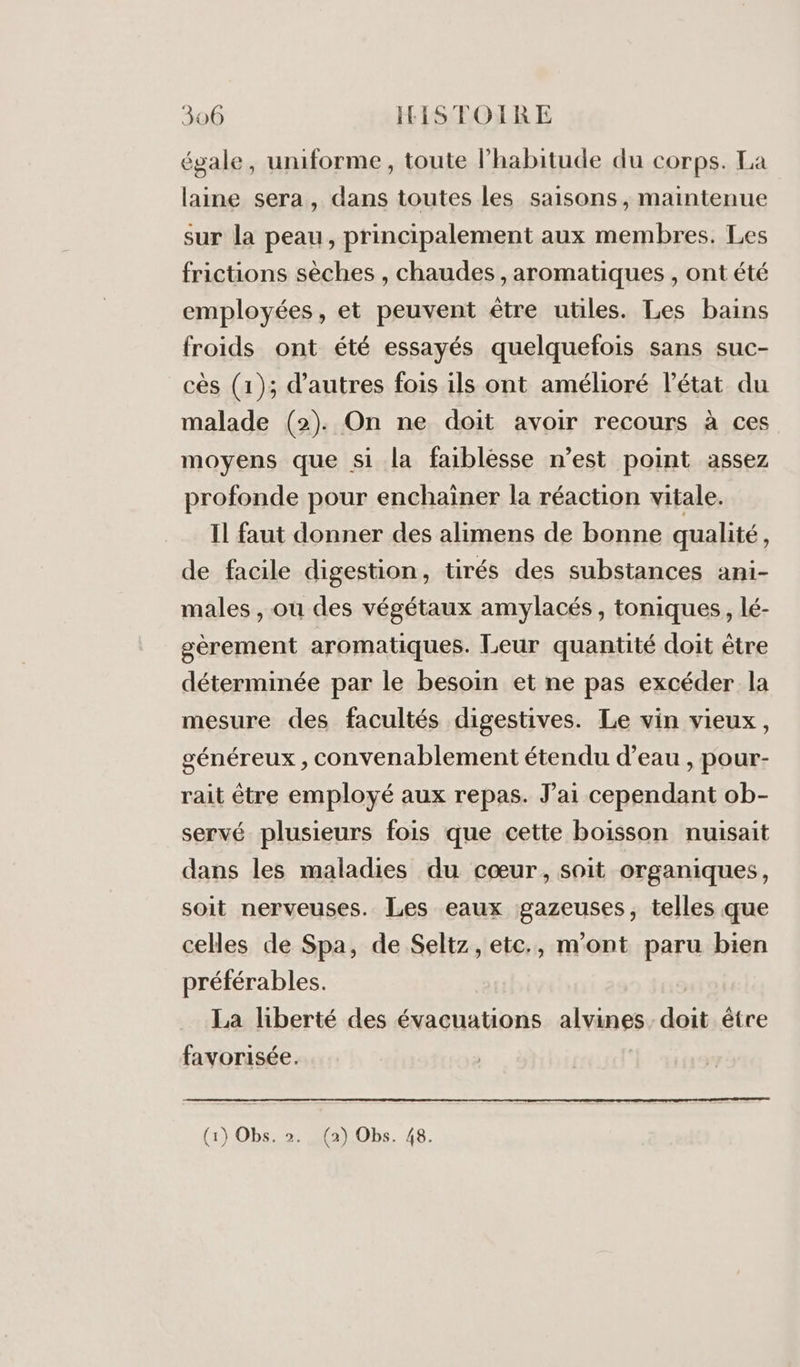 égale, uniforme, toute l’habitude du corps. La laine sera, dans toutes les saisons, maintenue sur la peau, principalement aux membres. Les frictions sèches , chaudes , aromatiques , ont été employées, et peuvent être utiles. Les bains froids ont été essayés quelquefois sans suc- cès (1); d’autres fois ils ont amélioré l’état du malade (2). On ne doit avoir recours à ces moyens que si la faiblesse n’est point assez profonde pour enchaïner la réaction vitale. Il faut donner des alimens de bonne qualité, de facile digestion, tirés des substances ani- males , ou des végétaux amylacés , toniques, lé- gèrement aromatiques. Leur quantité doit être déterminée par le besoin et ne pas excéder la mesure des facultés digestives. Le vin vieux, généreux , convenablement étendu d’eau , pour- rait être employé aux repas. J'ai cependant ob- servé plusieurs fois que cette boisson nuisait dans les maladies du cœur, soit organiques, soit nerveuses. Les eaux gazeuses, telles que celles de Spa, de Seltz, etc., m'ont paru bien préférables. La liberté des évacuations alvines. doit être favorisée. (1} 0bs::2 2a)1Obs. 48.