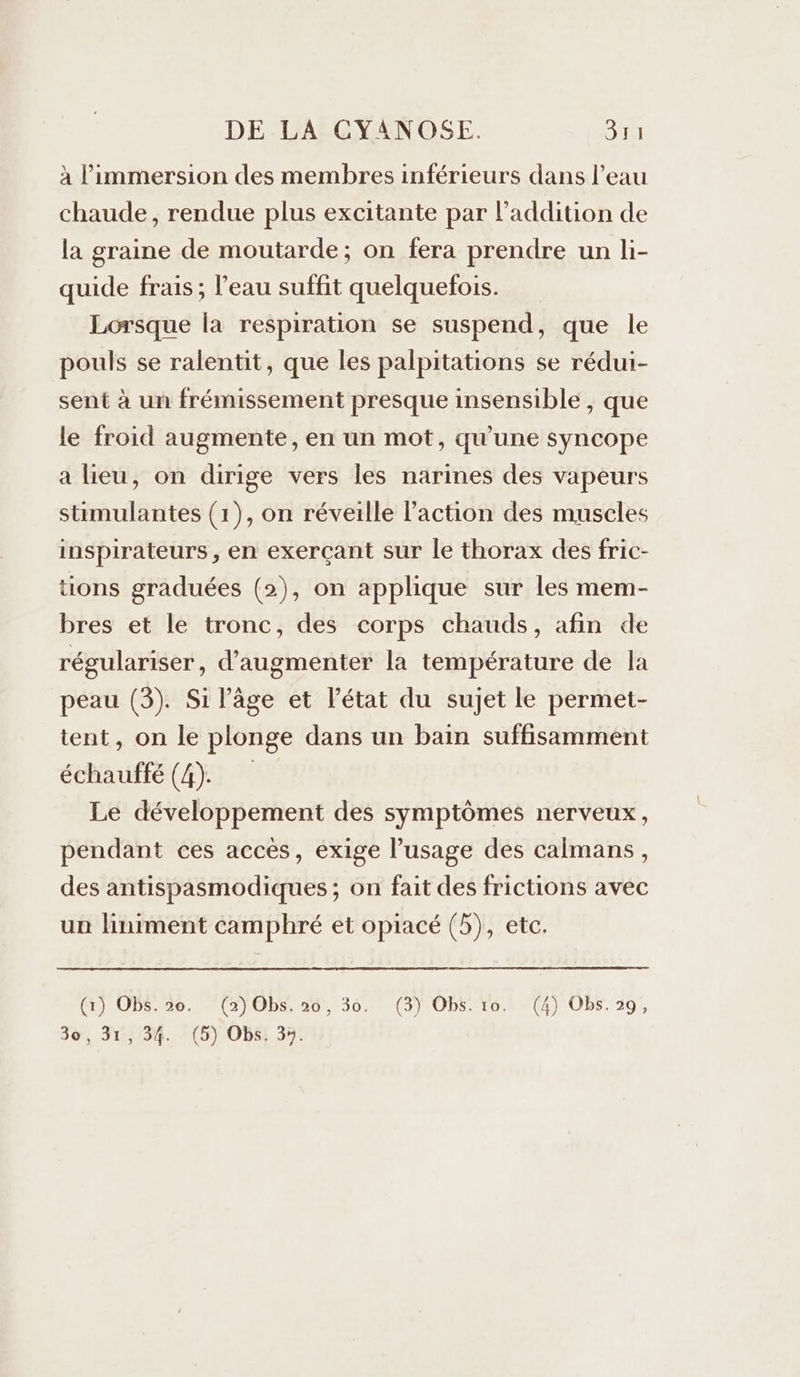 à l'immersion des membres inférieurs dans l’eau chaude, rendue plus excitante par l'addition de la graine de moutarde; on fera prendre un li- quide frais ; l’eau suffit quelquefois. Lorsque la respiration se suspend, que le pouls se ralentit, que les palpitations se rédui- sent à un frémissement presque insensible , que le froid augmente, en un mot, qu’une syncope a lieu, on dirige vers les narines des vapeurs stimulantes (1), on réveille l’action des muscles inspirateurs , en exerçant sur le thorax des fric- tions graduées (2), on applique sur les mem- bres et le tronc, des corps chauds, afin de régulariser, d'augmenter la température de la peau (3). Si l’âge et l’état du sujet le permet- tent, on le plonge dans un bain suffisamment échauffé (4). Le développement des symptômes nerveux, pendant ces accès, exige l’usage des calmans, des antispasmodiques ; on fait des frictions avec un liniment camphré et opiacé (5), etc. (Er OPS:de. *(2)0b5.30, 30. (3) OpS.70,6 (4) Obs. 29),