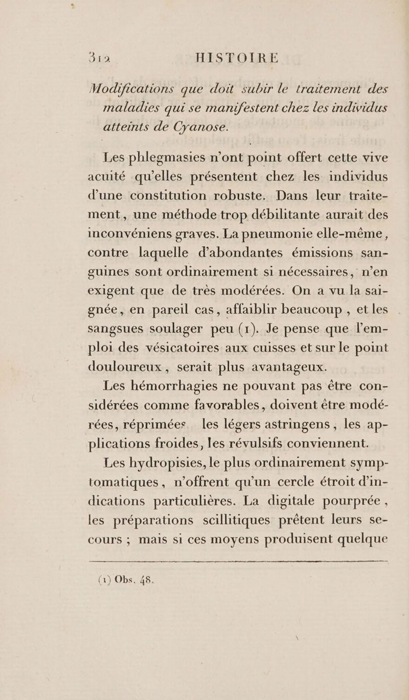 Modifications que doit subir le traitement des maladies qui se marufestent chez les individus atteints de Cyanose. Les phlegmasies n’ont point offert cette vive acuité qu’elles présentent chez les individus d’une constitution robuste. Dans leur traite- ment, une méthode trop débilitante aurait des inconvéniens graves. La pneumonie elle-même, contre laquelle d’abondantes émissions san- guines sont ordinairement si nécessaires, n’en exigent que de très modérées. On a vu la saï- gnée, en pareil cas, affaiblir beaucoup , et les sangsues soulager peu (1). Je pense que l’em- ploi des vésicatoires aux cuisses et sur le point douloureux, serait plus avantageux. Les hémorrhagies ne pouvant pas être con- sidérées comme favorables, doivent être modé- rées, réprimées les légers astringens , les ap- plications froides, les révulsifs conviennent. Les hydropisies, le plus ordinairement symp- tomatiques, n'offrent qu’un cercle étroit d’in- dications particulières. La digitale pourprée , les préparations scillitiques prêtent leurs se- cours ; mais si ces moyens produisent quelque