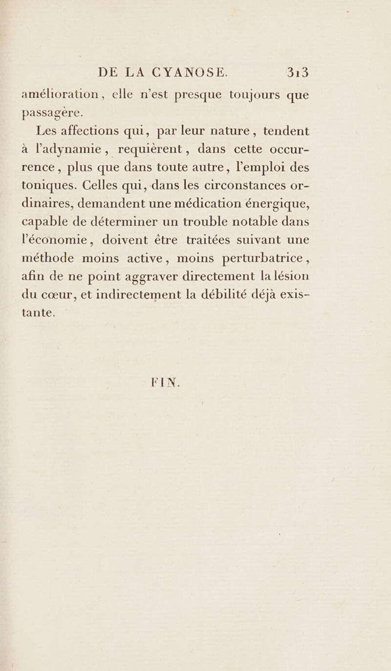 amélioration, elle n’est presque toujours que passagere. Les affections qui, par leur nature, tendent à l’adynamie, requierent, dans cette occur- rence, plus que dans toute autre, l'emploi des toniques. Celles qui, dans les circonstances or- dinaires, demandent une médication énergique, capable de déterminer un trouble notable dans l’économie, doivent être traitées suivant une méthode moins active, moins perturbatrice, afin de ne point aggraver directement la lésion du cœur, et indirectement la débilité déjà exis- tante. FIN.