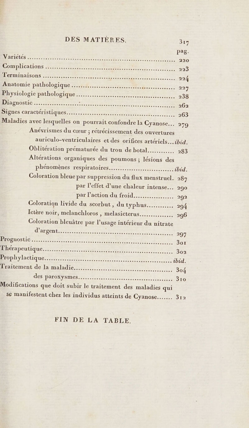 DES MATIÈRES. 319 Pas DIODES En none tn Le à 0 MES Se deue eo +5: 200 RAM ALICAHONS ae Re TE rs ee 223 Terminaisons ......… done pe dite ne RE Dre PE DR ec en 224 Anatomie pathologique ......... RP nn BREST SR Pc 297 Physiologie pathologique …...................... Vaseseeses 200 BASES CIO RO nos nue ed ABS Ti HR RE re 262 DS CAMACIOTIS tiques Me. ee mn ed 2 Ve 263 Maladies avec lesquelles on pourrait confondre la Cyanose…. 279 Anévrismes du cœur ; rétrécissement des ouvertures auriculo-ventriculaires et des orifices artériels..… ibid. Oblitération prématurée du trou de botal............ 283 ÂAltérations organiques des poumons ; lésions des phénomènes LESDITAIOÏLES ar D er eu tbid. Coloration bleue par suppression du flux menstruel. 287 par l’effet d’une chaleur intense. 290 Dar lachontdnironlr rm 292 Coloration livide du scorbut, du HYDROS ee 294 Ictère noir, melanchloros , melasicterus..…....… ….. 206 Coloration bleuâtre par l’usage intérieur du nitrate M RE ee PR Re em re 297 TO 22 ee OR Pc M re Ro no dol Mpeutique. ue Cr ARE EC APR TEE 302 MOD A CIQuE ee. 1 M NS RE CREME ibid. Traitement de la maladie... Ro buses 304 des parosysmes es... venue era es DAT Modifications que doit subir le traitement des maladies qui se manifestent chez les individus atteints de Cyanose..…… 312 FIN DE LA TABLE.
