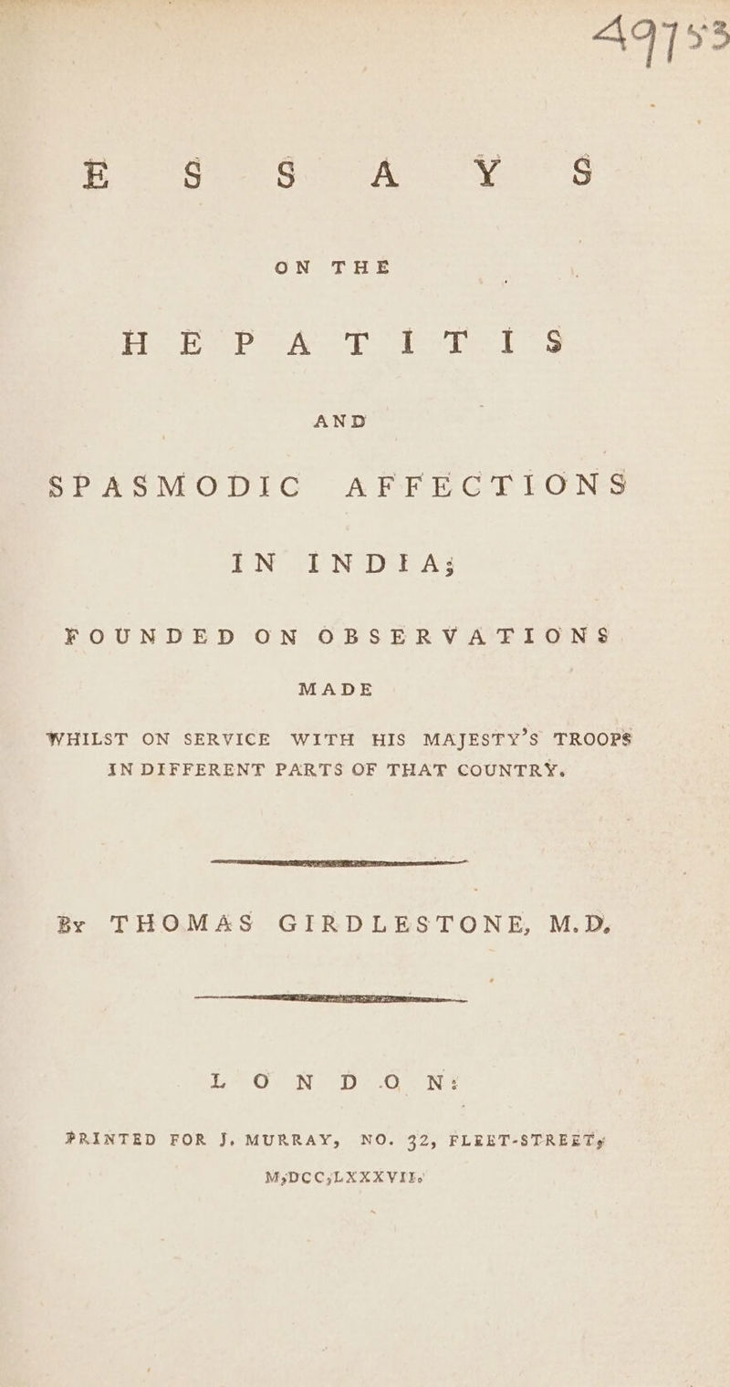 E S S Ate yee GS oe ane Hoper At er 1s re SPASMODIC AFFECTIONS IN INDIA; FOUNDED ON OBSERVATIONS MADE WHILST ON SERVICE WITH HIS MAJESTY’S TROOPS IN DIFFERENT PARTS OF THAT COUNTRY. By THOMAS GIRDLESTONE, M.D. EO ae Ey Og Nee PRINTED FOR J, MURRAY, NO. 32, FLEET-STREETY M;DCC;LXXXVITIo