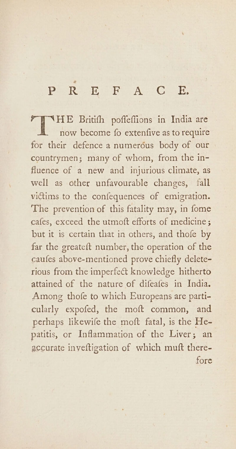 PesReat Se A Ge NHE Britith poffeffions in India are now become fo extenfive as to require for their defence a numeréus body of our countrymen; many of whom, from the in- fluence of a new and injurious climate, as well as other unfavourable changes, fall victims to the confequences of emigration. The prevention of this fatality may, in fome cafes, exceed the utmoft efforts of medicine; but it is certain that in others, and thofe by far the greate{t number, the operation of the caufes above-mentioned prove chiefly delete- tious from the imperfect knowledge hitherto attained of the nature of difeafes in India. Among thofe to which Europeans are parti- cularly expofed, the moft common, and perhaps likewife the moft fatal, is the He- patitis, or Inflammation of the Liver; an accurate inveftigation of which muft there- fore