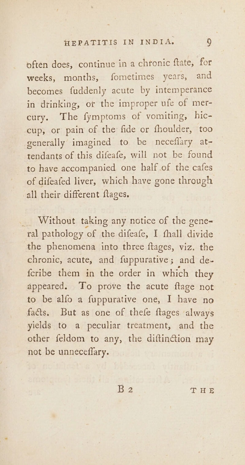 often does, continue in a chronic ftate, for weeks, months, fometimes years, and becomes fuddenly acute by intemperance in drinking, or the improper ufe of mer- cury. The fymptoms of vomiting, hic- cup, or pain of the fide or fhoulder, too generally imagined to be neceflary at- tendants of this difeafe, will not be found to have accompanied one half of the cafes of difeafed liver, which have gone through all their different ftages. _ Without taking any notice of the gene-= ral pathology of the difeafe, I fhall divide the phenomena into three {tages, viz. the chronic, acute, and fuppurative; and de- {cribe them in the order in which they appeared. To prove the acute ftage not to be alfo a fuppurative one, I have no fats. But as one of thefe ftages always yields to a peculiar treatment, and the other feldom to any, the diftin@ion may not be unneceflary. B2 THE