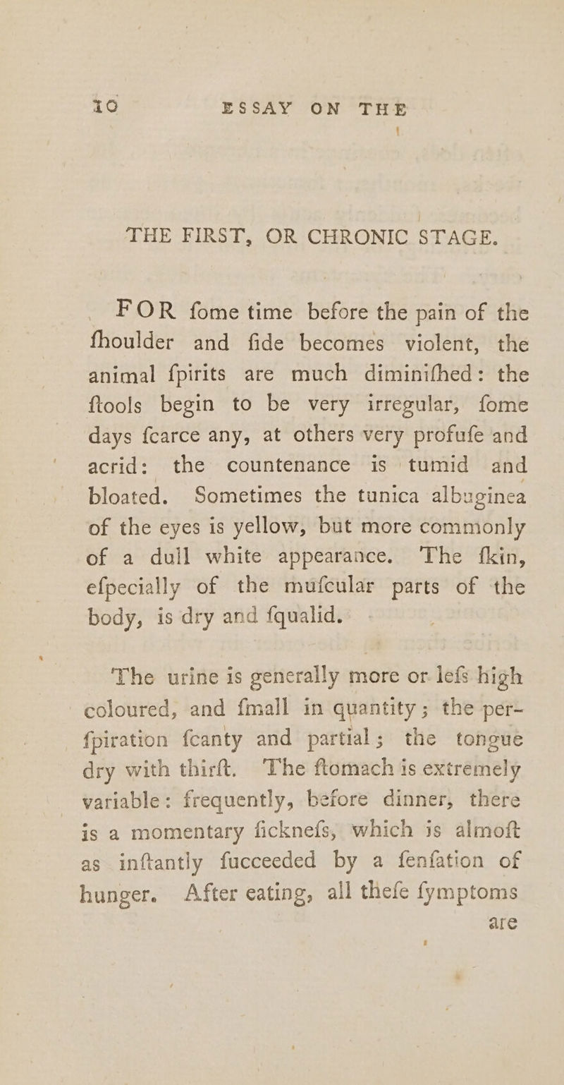 { THE FIRST, OR CHRONIC STAGE. FOR fome time before the pain of the fhoulder and fide becomes violent, the animal fpirits are much diminifhed: the ftools begin to be very irregular, fome days fcarce any, at others very profufe and acrid: the countenance is tumid and bloated. Sometimes the tunica albuginea of the eyes is yellow, but more commonly of a dull white appearance. The fkin, efpecially of the mufcular parts of the body, is dry and fqualid. The urine is generally more or. lefs high coloured, and fmall in quantity; the per- fpiration fcanty and partial; the tongue dry with thirft. The ftomach is extremely variable: frequently, before dinner, there is a momentary ficknefs, which is almoft as inftantly fucceeded by a fenfation of hunger. After eating, all thefe fymptoms are