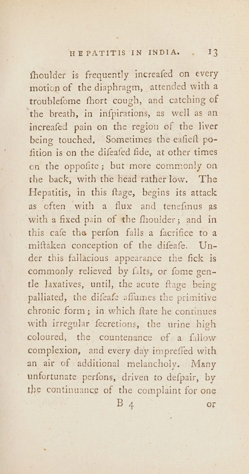 fhoulder is frequently increafed on every motion of the diaphragm, attended with a troublefome fhort cough, and catching of ‘the breath, in infpirations, as well as an increafed pain on the region of the liver being touched, Sometimes the eafielt po- fition is on the difeafed fide, at other times on the oppofite; but’ more commonly on the back, with the head ratherlow. ‘The Hepatitis, in this ftage, begins its attack as often with a flux and tenefmus as with a fixed pain of the fhoulder; and in this cafe tha perfon falls a facrifice to a miftaken conception of the difeafe. Un- der this fallacious appearance the fick is commonly relieved by {alts, or fome gen- tle laxatives, until, the acute ftage being palliated, the difeafe afiumes the primitive chronic form; in which ftate he continues with irregular fecretions, the urine high coloured, the countenance of a fallow complexion, and every day imprefied with an air of additional melancholy. Many unfortunate perfons, driven to defpair, by the continuance of the complaint for one