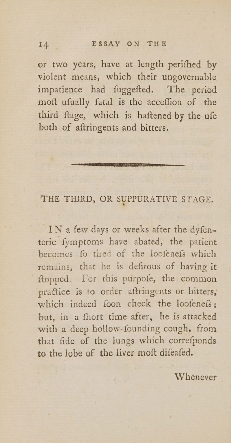 or two years, have at length perifhed by violent means, which their ungovernable impatience had fuggefted. The period moft ufually fatal is the acceflion of the third ftage, which is haftened by the ufe both of aftringents and bitters. THE THIRD, OR SUPPURATIVE STAGE. IN a few days or weeks after the dyfen- teric fymptoms have abated, the patient becomes fo tired of the loofenefs which remains, that he is defirous of having it —ftopped. For this purpofe, the common practice is to order aftringents or bitters, which indeed foon check the loofenefs ; but, in a fhort time after, he is attacked with a deep hollow- founding cough, from that fide of the lungs which correfponds to the lobe of the liver moft difeafed. Whenever