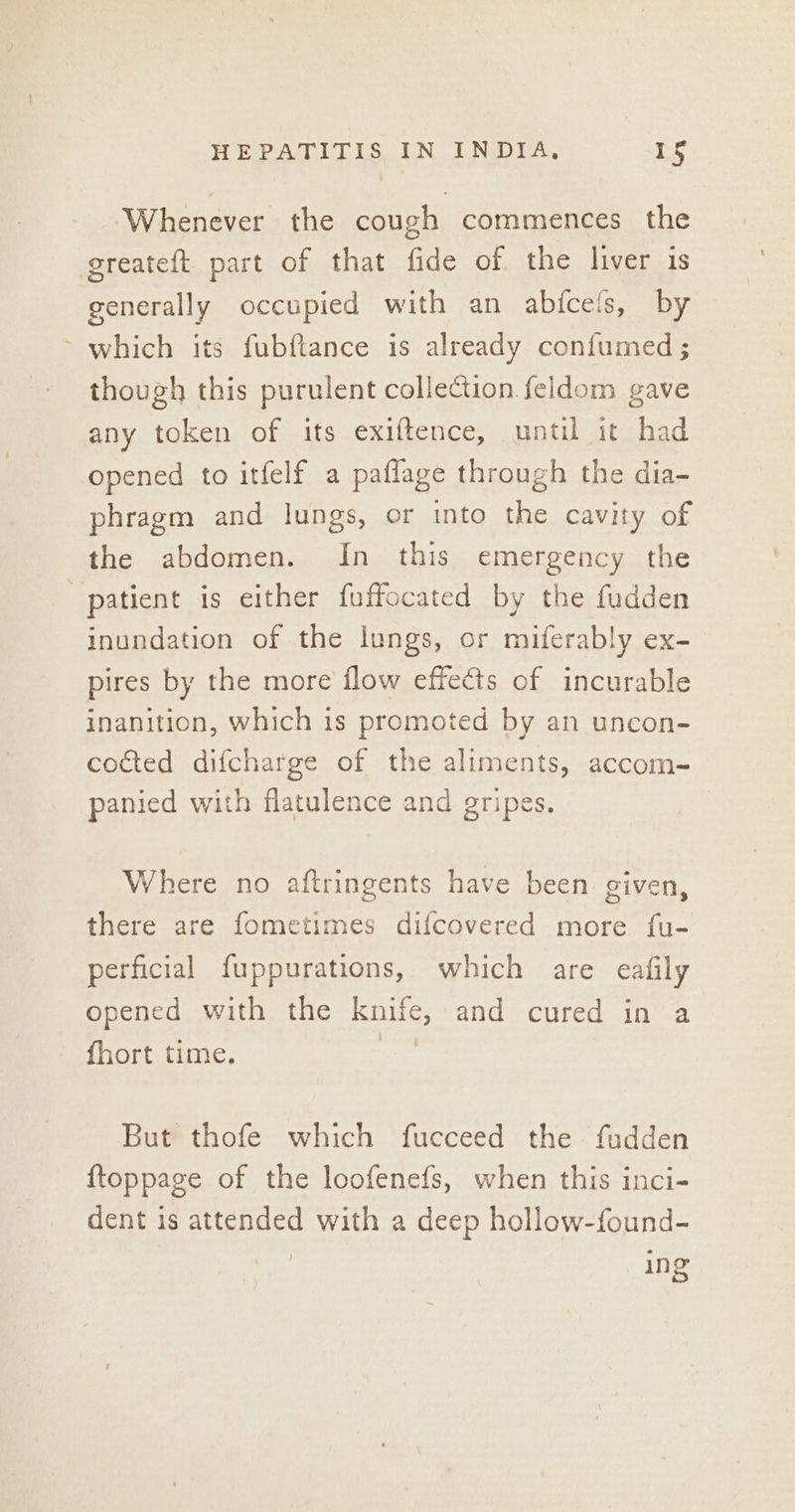 Whenever the cough commences the greateft part of that fide of the liver is generally occupied with an abfcefs, by ~ which its fubftance is already confumed ; though this purulent collection feldom gave any token of its exiftence, until it had opened to itfelf a paflage through the dia- phragm and lungs, or into the cavity of the abdomen. In this emergency the patient is either fuffocated by the fudden inundation of the lungs, or miferably ex- pires by the more flow effects of incurable inanition, which is promoted by an uncon- cotted difcharge of the aliments, accom- panied with flatulence and gripes, Where no aftringents have been. given, there are fometimes difcovered more fu- perficial fuppurations, which are eafily opened with the knife, and cured in a fhort time. : But thofe which fucceed the fudden {toppage of the loofenefs, when this inci- dent is attended with a deep hollow-found- ine ins