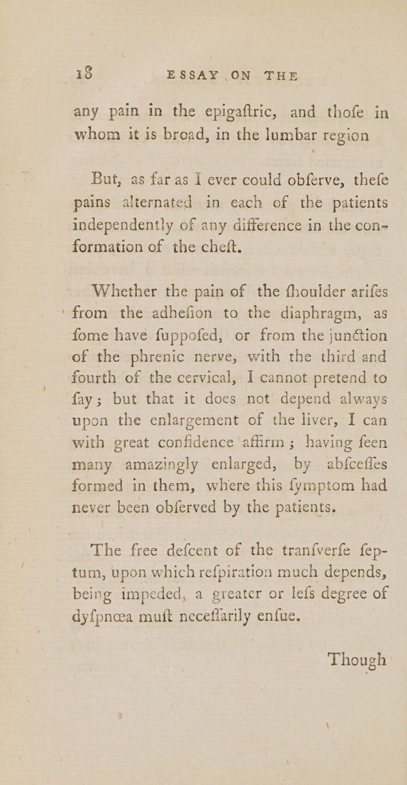 - any pain in the epigaftric, and thofe in whom it is broad, in the lumbar region But, as far as 1 ever could obferve, thefe pains alternated in each of the patients independently of any difference in the con- formation of the cheft. | Whether the pain of the fhoulder arifes from the adhefion to the diaphragm, as fome have fuppofed, or from the junétion of the phrenic nerve, with the third and fourth of the cervical, I cannot pretend to fay; but that it does not depend always upon the enlargement of the liver, I can with great confidence ‘affirm ; having feen many amazingly enlarged, by abfcefles formed in them, where this {ymptom had never been obferved by the patients. The free defcent of the tranf{verfe fep- tum, upon which refpiration much depends, being impeded, a greater or lefs degree of dyfpnoea muit neceffarily enfue. Though |