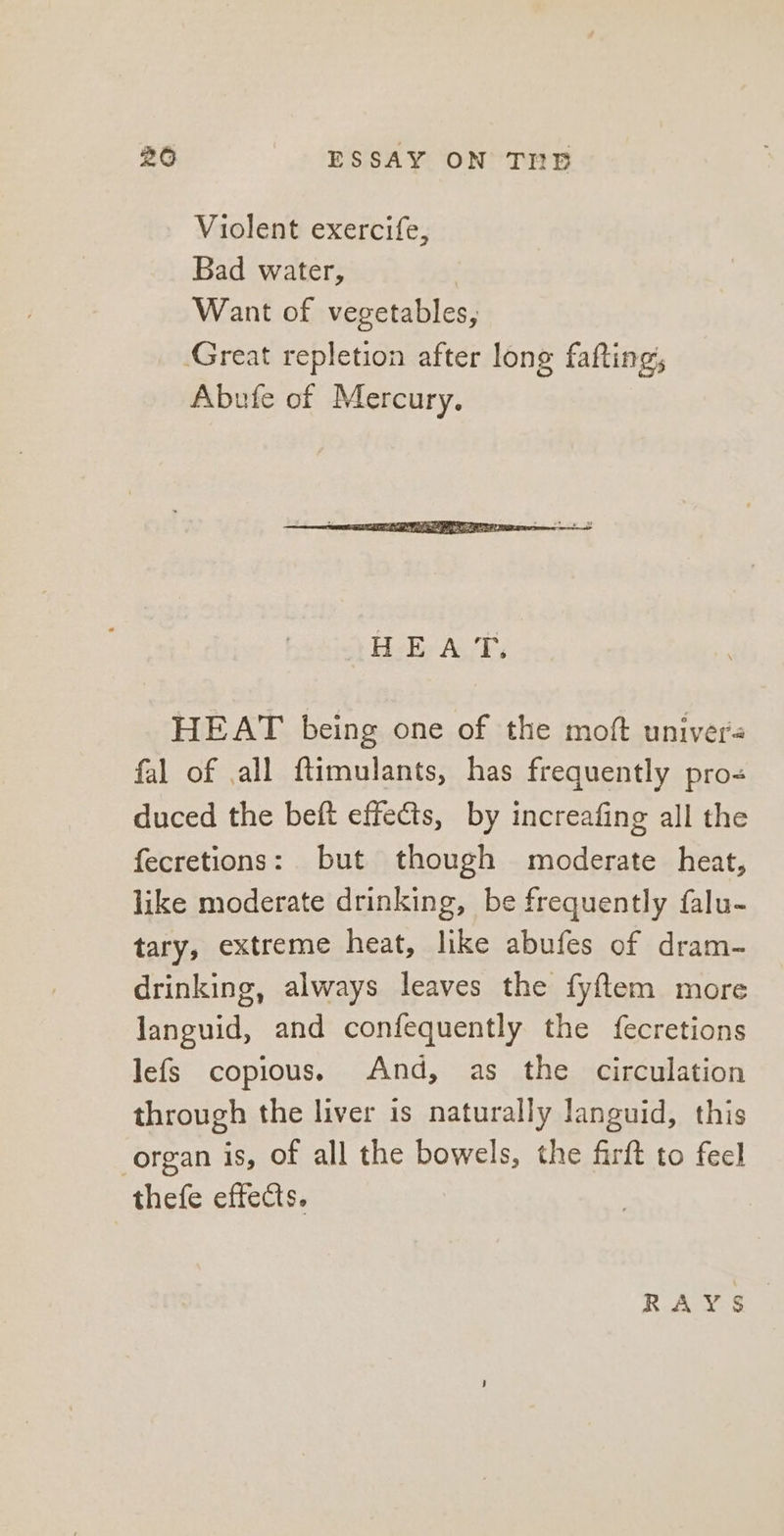 Violent exercife, Bad water, Want of vegetables, Great repletion after long fafting, Abufe of Mercury. HEAT being one of the moft univers fal of all ftimulants, has frequently pro- duced the beft effects, by increafing all the fecretions: but though moderate heat, like moderate drinking, be frequently falu- tary, extreme heat, like abufes of dram- drinking, always leaves the fyftem more languid, and confequently the {fecretions lefs copious. And, as the circulation through the liver is naturally languid, this organ is, of all the bowels, the firft to feel thefe effects. RAYS