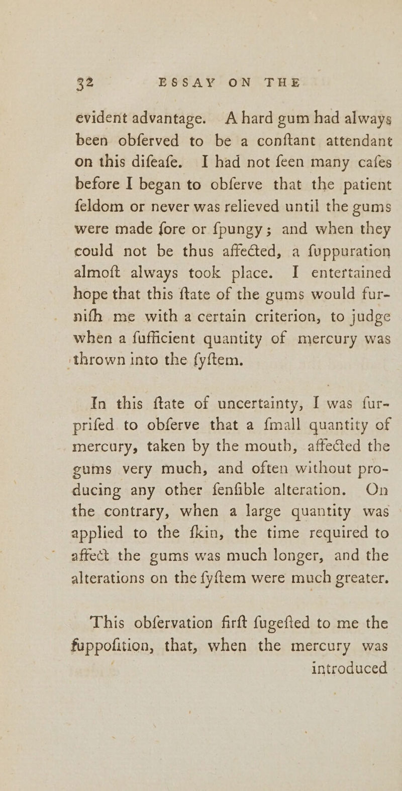 evident advantage. A hard gum had always been obferved to be a conftant attendant on this difeafe. I had not feen many cafes before I began to obferve that the patient feldom or never was relieved until the gums were made fore or fpungy; and when they could not be thus affected, a fuppuration almoft always took place. I entertained hope that this ftate of the gums would fur- nifh me with a certain criterion, to judge when a fufficient quantity of mercury was ‘thrown into the fyftem. In this ftate of uncertainty, I was fur- prifed to obferve that a {mall quantity of mercury, taken by the mouth, affected the gums very much, and often without pro- ducing any other fenfible alteration. On the contrary, when a large quantity was applied to the fkin, the time required to affect the gums was much longer, and the alterations on the fyftem were much greater. This obfervation firft fugefied to me the fuppofition, that, when the mercury was 7 introduced