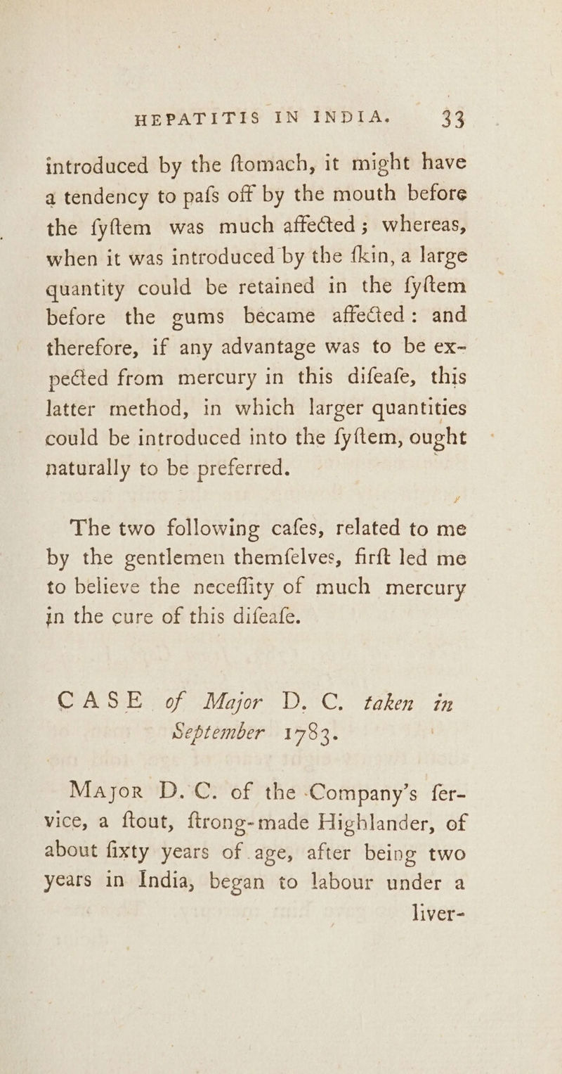 introduced by the ftomach, it might have a tendency to pafs off by the mouth before the fyftem was much affected ; whereas, when it was introduced by the fkin, a large quantity could be retained in the fyftem before the gums became affected: and therefore, if any advantage was to be ex- pected from mercury in this difeafe, this latter method, in which larger quantities could be introduced into the fyftem, ought naturally to be preferred. The two following cafes, related to me by the gentlemen themfelves, firft led me to believe the neceflity of much mercury in the cure of this difeafe. CASE of Major D.C. taken in September 1783. Major D.C. of the Company’s fer- vice, a ftout, ftrong-made Highlander, of about fixty years of age, after being two years in India, began to labour under a liver-