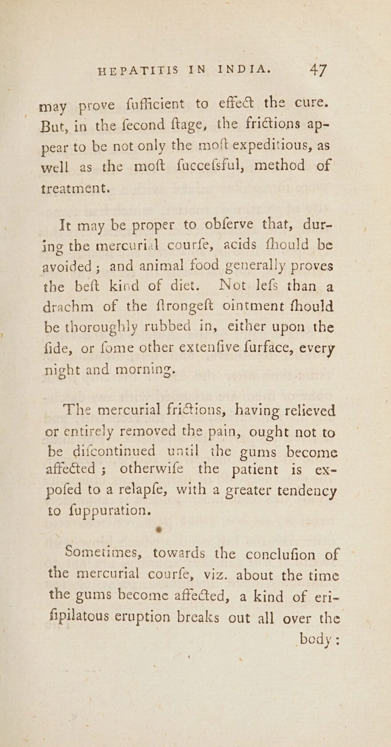 may prove fafficient to effet the cure. But, in the fecond ftage, the frictions ap- pear to be not only the moft expeditious, as well as the moft fuccefsful, method of treatment. It may be proper to obferve that, dur- ing the mercurial courfe, acids fhould be avoided ; and animal food generally proves the beft kind of diet. Not. lefs than a drachm of the flrongeft ointment fhould be thoroughly rubbed in, either upon the fide, or fome other extenfive furface, every night and morning. The mercurial fri@tions, having relieved or entirely removed the pain, ought not to be difcontinued untl the gums become affected ; otherwife the patient is ex- pofed to a relapfe, with a greater tendency to fuppuration. * Sometimes, towards the conclufion of the mercurial courfe, viz. about the time the gums become affected, a kind of eri- fipilatous eruption breaks out all over the body ;