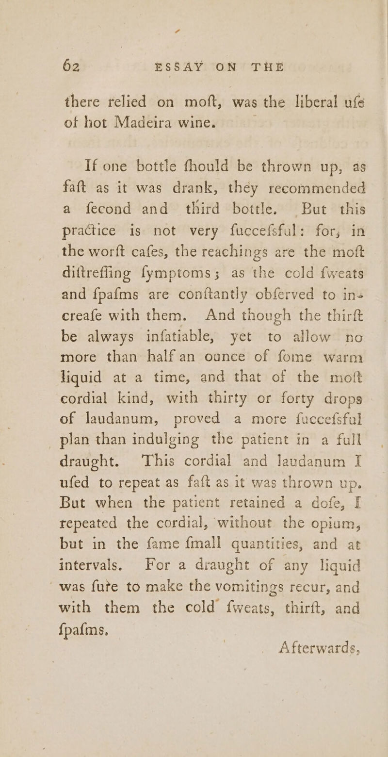 there relied on moft, was the liberal ufe ot hot Madeira wine. If one bottle fhould be thrown up, as faft as it was drank, they recommended a fecond and third bottle. But this practice is not very fuccefsful: for; in the worft cafes, the reachings are the moft diftrefling fymptoms; as the cold fweats and fpafms are conftantly obferved to in- creafe with them. And though the thirft be always infatiable, yet to allow no more than half an ounce of fome warm liquid at a time, and that of the moft cordial kind, with thirty or forty drops of laudanum, proved a more fuccefsfal plan than indulging the patient in a full draught. This cordial and laudanum I ufed to repeat as faft as it was thrown up. But when the patient retained a dofe, I repeated the cordial, without the opium, but in the fame fmall quantities, and at intervals. For a draught of any liquid was fute to make the vomitings recur, and with them the cold fweats, thirft, and {pafms, Afterwards,