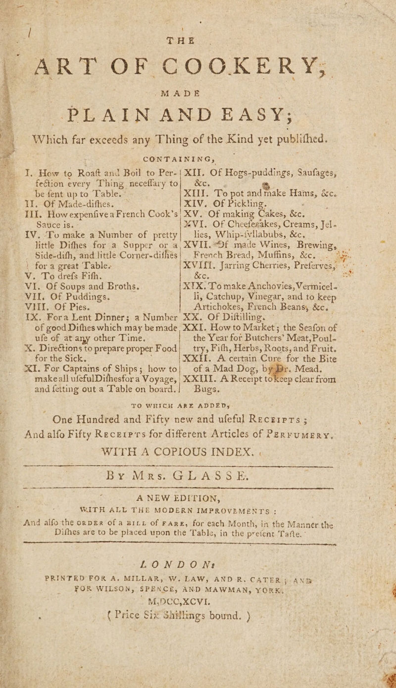 ART OF COOKERY, PL AEN AND EASY; Which far exceeds any Thing of the ape yet published. _ CONTAINING, I. How to Roatt and Boil to Per-| XII. Of Hogs-puddings, Saufages, feétion every Thing neceflary to} &amp;c. 3 be fent up to Table. XII. To pot andmake Hams, &amp;c. Ii, Of Made-difhes. XIV. Of Pickling. Ill. How expenfivea French Cook’s| XV. Of making Cakes, Be. Sauce is. MVI. Of Cheefezakes, Creams, Jel- IV. To make a Number of pretty| lies, Whip-{vllabubs, &amp;c. _ Side-difh, and little Corner-difhés| French Bread, Muffins, &amp;c. VHI,. Of Pies. Artichokes, French Beans, &amp;c. IX. Fora Lent Dinner; a Number XX. Of Dittilling. of good Difhes which may be made, XXI. How to Market; the Seafon of ufe of at any other Time. the Year for Butchers’ Meat, Poul. X. Direétions to prepare proper Food} _ try, Fith, Herbs, Roots, and Fruit. for the Sick. XXII. A. certain Cure for the Bite XI. For Captains of Ships; how to} of a Mad Dog, b . Mead. makeall ufefulDifhesfor a Voyage, XXL. A es tokeep clear from and fetting out a Table on board. | Bugs. TO WHICH ARE ADDED, One Hundred and Fifty new and ufeful Recziprs; _ And alfo Fifty Recerp'rs for different Articles of PERrumMERY, WITH A COPIOUS INDEX. . By Mrs. GLASSE. A NEW EDITION, WITH ALL THE MODERN IMPROVEMENTS : And alfo the ornpgr of a Britt of Fare, for each Month, in the Manner the ' Difhes are to be placed upon the Table, in the proiens Tafte. LONDON: PRINTED FOR A. MILLAR, W. LAW, AND R. CATER AND FOR WILSON, SPENCE, AND MAWMAN, YORK. . M,DCO,XCVI. ( Price Six Shillings bound. ) 8%