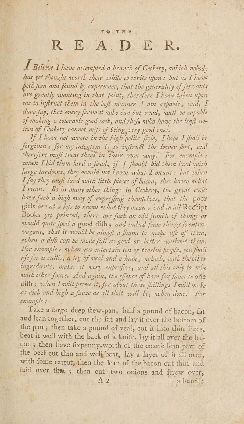 =~ TQ: THE RB AL DORR. Ix. Belge 1 have attempted a branch of taken, which old, ly has yet thought worth their while to write upon: but as I have Gath fen and found by experience, that the generality of ‘fervants are greaily wanting in that point, therefore I have taken upon ame to infiruct them in the beft manner fam aaa: and, £ dare fay, that every fervant who can but read, will be capable of makiig a tolerable good cook, and thofe wha have the leaft no- tion of Cookery cannot mifs of being very. good ones. Lf I have not wrote in the high polite jiyle, I bope I fball ie forgiven ; for my rategtion ts to anfirucl the Diver fort, and therefore muft treat thers in their own way. Hor example: when I bid them lard a fowl, if I fhould bid them lard with large lardoons, they would not know what I meant ; but when L fay they muft lard with little pieces of bacon, they know what LImean. Soin many other things in Cookery, the great cooks have fuch a high way of exprefing themfelves, that the poor gitls are at a lofs to know what they mean : and in all Receipt Books yet printed, there are fuch an odd umble of things as would quite fpoil a good dith 5 and indeed foime things fo extra- an Sige that it.would be almoft a foame to make af of them, avhen a difh can be made full as good or better without them. for example: when you entertain ten o¢ tavelve people, you foall ufe for a cullis, a leg of veal and a ham ; which, with the other ingredients, makes tt ver y expenfive, and all this only to 8d with other fauce. And again, the efjence of ham fax fauce to one difh ; when I will prove it, for about three 2 foillings Iwill make as vich and high a fauce as all that will be, wheir done. For example : Take a large deep ftew-pan, half a cent of bacon, fat and lean together, cut the fat and lay it over the ] bottom of the pan; then take a pound of veal, cut it into thin flices, beat it well with the back of a knife, lay it all over the ba- con 3 then have fixpenny-worth of the coarfe lean part of the beef cut thin and welfbeat, lay a layer of it all over, with fome carrot, then the lean of the bacon cut thin and. eis a bundlz