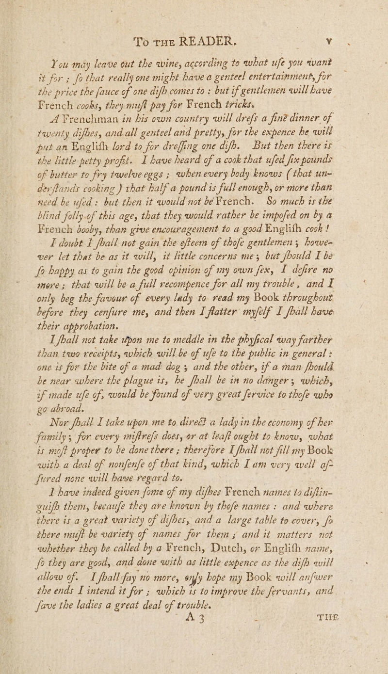 You may leave out the wine, according to what ufe yot want it for ; fo that really one might have a genteel entertainment, for the price the fauce of one difh comes to : but if gentlemen will have French coobs, they muft pay for French tricks. A Frenchman iz his own country will drefs a finé dinner of rwenty difhes, and all genteel and pretty, for the expence he will put an Englith lord to for dreffing one difb. But then there is” the little petty profit. I have heard of a cook that ufed fix pounds of butter to fry twelveeggs ; when every body knows ( that un- derfiands cooking ) that half a pound is full enough, or more than need be ufed: but then it would not be French. So much is the blind fally-of this age, that they would rather be impofed on by a French dooby, than give encouragement to a good Englith cook ! I doubt 1 fhall not gain the efteem of thofe gentlemen ; hawe= ver let that be as it will, it little concerns me; but ae I be f2 bappy as to gain the good opinion of my own fex, I defire no more; that will be a full recompence for all my trouble, and I only beg the favour of every lady to read my Book throughout before they cenfure me, and then I flatter myfelf I foall have their approbation. I foall not take wtpon me to meddle in the phyfical way farther than two receipts, which will be of ufe to the public in general : one is for the bite of a mad’ dog 5 and the other, if a man fhould be near where the plague is, he fhall be in no danger, which, if made ufe of, would be found a, very great fervice to thofe who go abroad. Now fhall I take upon me to direc? a lady in the economy of her family; for every miftre/s does, or at leaft ought to know, what is moft proper to be done there ; therefore I foall not fill my Book with a deal of nonfenfe of that kind, which Iam very well af fured none will have regard to. I have indeed given fome of my difhes French names to diflin- guifh them, becaufe they ave known by thofe names : and where there is a great variety of difbes, and a large table to cover, fo there ring be variety of names for thems and it matters not — whether they be called by a French, Dutch, or Englith name, fo they are good, and done with as little expence as the difh wilt allow of. I foall fay no more, 6 fy bope my Book will anfwer the ends I intend it for ; which is to improve the fervants, and. fave the ladies a great deal of trouble. Persie: ‘y THE