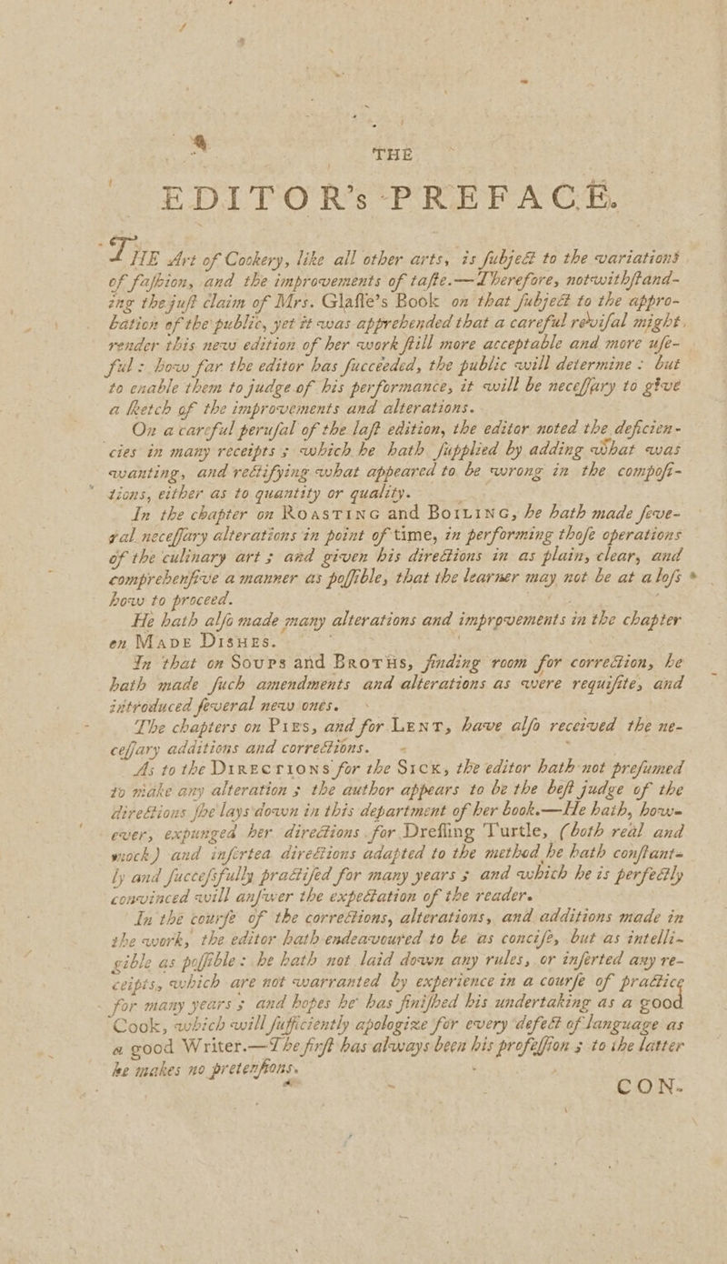 EDITOR’s PREFACE. 7 ii Art of Cookery, like all other arts, is fubje&amp; to the variations of fafbion, and the improvements of tafte.—LIberefore, notwith/tand- ing the.juft claim of Mrs. Glafte’s Book on that fubject to the appro- bation of the public, yet it was apprehended that a careful revifal might, render this new edition of her work ftill more acceptable and more ufe- ful: bow far the editor has fucceeded, the public will determine. but to cnable them to judge. of his performance, it will be neceffary to give a heetch af the improvements and alterations. Ox acarcful perufal of the laft edition, the editor noted the deficien- cies in many receipts ; which he hath fupplied by adding what was wanting, and rectifying what appeared to be wrong in the compofi- Zions, either as to quantity or quality. In the chapter on Roastine and Boiiine, he hath made feve- yal neceffary alterations in point of time, in performing thofe operations of the culinary art ; and given his directions in as plain, clear, and comprebenfive a manner as poffible, that the learner may not be at alofs * how to proceed. : er &amp; He hath alfo made many alterations and improvements in the chapter en Mave Disues. In that on Sours and Brorus, jinding room for correction, he hath made fuch amendments and alterations as were requifite, and introduced feveral new ones. . The chapters on Pies, and for Lent, have alfo received the ne- cefjary additions and corrections. As tothe Dinecrions for the Sick, the editor hath not prefumed to miake any alteration 5 the author appears to be the beft judge of the direftions fhe lays'down in this department of her book.x—He hath, how- ever, expunged her directions for Drefling Turtle, (both real and wiock,) and infertea direfions adapted to the method he hath conftant- ly and fuccefifully practifed for many years 3 and which he is perfectly convinced will anfwer the expectation of the reader. In the courfe of the corre&amp;ions, alterations, and additions made in the work, the editor hath endeavoured to be as concife, but as intelli~ gible as pofible: be hath nat laid dowsn any rules, or inferted any re- ceipts, which are not warranted by experience in a courfe of practic for many years 3 and hopes he bas finifoed his undertaking as a £00 Cook, which will fufficiently apologize for every ‘defect of language as a good Writer.—The firft bas always been his profeffion 5 to ihe latter he makes no pretenfions. . 23 ; . CON.