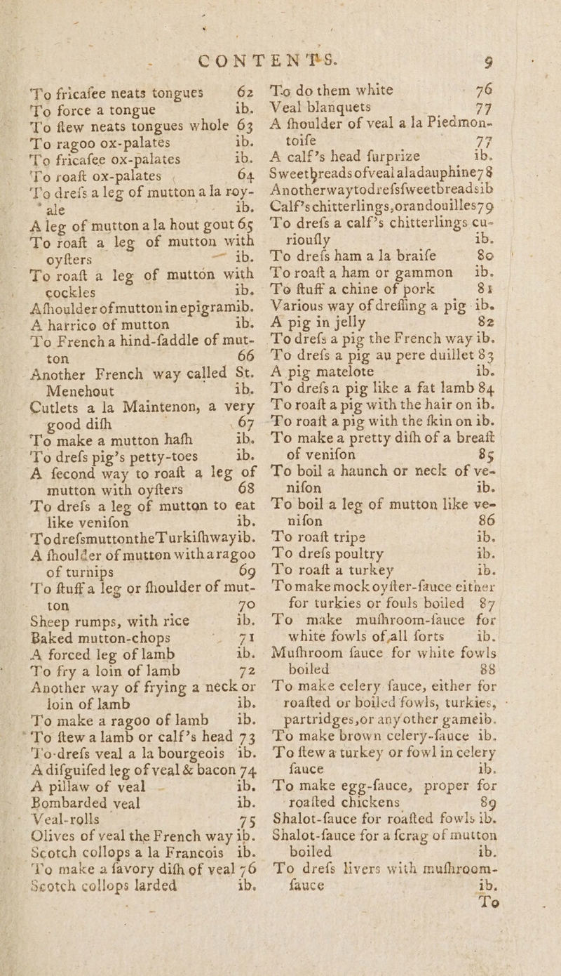 To fricafee neats tongues 62 To force a tongue | ib. To few neats tongues whole 63 To ragoo ox-palates ib. To fr icafee ox- palates ib. To roaft ox-palates , 64 ‘Yo dreis a leg of mutton a la roy- ‘ale ib. A leg of mutton a la hout gout 65 To roaft a leg of mutton with F.. Oyfters th. To roaft a leg of mutton with cockles i A fhoulder of mutton in epigramib. A harrico of mutton ib. To Frencha hind-faddle of mut- ton 66 Another French way called St. Menehout ib. Cutlets a la Maintenon, a very good difh To make a mutton hafh ib. To drefs pig’s petty-toes ib. A fecond way to roaft a leg of mutton with oyiters 68 To drefs a leg of mutton to €at like venifon ib. TodrefsmuttontheTurkifhwayib. A fhoulder of mutton witharagoo of turnips 9g To ftuff a leg or fhoulder of mut- ton 70 Sheep rumps, with rice ib. Baked mutton-chops eek A forced leg of lamb ib. To fry a loin of lamb a2 Another way of frying a neck or loin of lamb ib. Tomakearagoo oflamb 1b. ‘To ftew a lamb or calf’s head 73 ‘lo-drefs veal a la bourgeois 1b. A difguifed leg of veal &amp; bacon 74 A pillaw of veal - ib. - Bombarded veal ib. - Veal-rolls , _ Olives of veal the eee way ib. Scotch collops ala Francois ib. Seotch AL larded ib. To do them white 76 Veal blanquets 779 A fhoulder of veal a la Piedmon- toife . 73 A calf’s head furprize ib. Sweetbreads ofvealaladauphine78 Anotherwaytodrefsfweetbreadsib Calf’s chitterlings,orandouilles79 To drefs a calf’s chitterlings cu- rioufly ib. To drefs ham a la braife 80 Toroafta ham or gammon 1b. 84 Various way of drefling a pig: &gt; A pig in jelly To drefs a pig au pere duillet 33 A pig matelote | To drefsa pig like a fat lamb 84 To roait a pig with the hair on ib. To make a pretty dith of a breait of venifon 85 To boil a haunch or neck of ve- nifon ib. To boil a leg of mutton like ve- nifon To roaft tripe ib, To drefs poultry ib. To roaft a turkey ib. T’omake mock oyiter-fauce either for turkies or fouls boiled 87 To make muthroom-fauce for white fowls ofall forts ib. Mufhroom fauce for white fowls boiled 88 To make celery fauce, either for roafted or boiled fowls, turkies, - partridges,or any other gameib. To make brown celery-fauce ib. To ftew a turkey or fowl in celery fauce ib. To make ege- fauce, proper for ‘roalted chickens 89 Shalot-fauce for roafted fowls ib. Shalot-fauce for a fcrag of mutton boiled ib. To drefs livers with mufhroom- fauce ib,