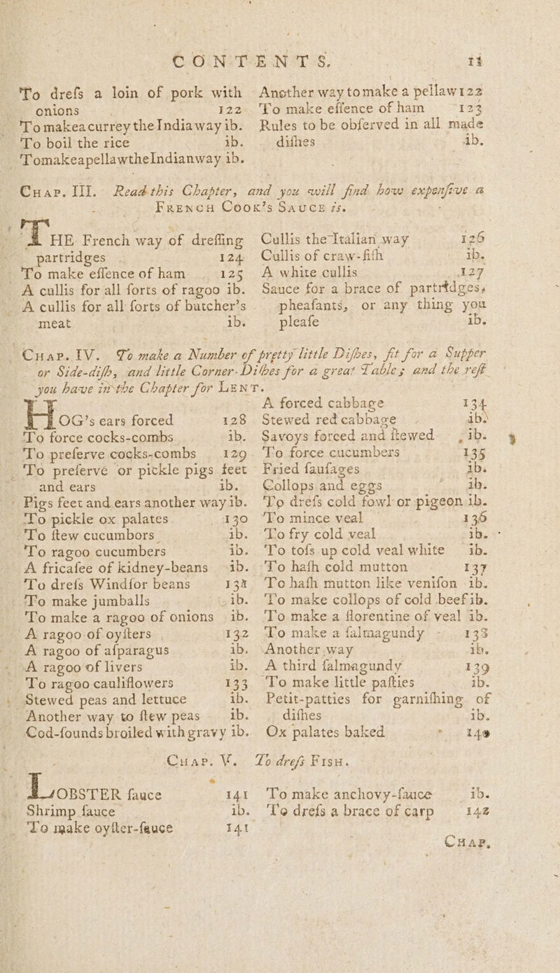 fe onions: «~. 122 'Tomakeacurrey the India way ib. To boil the rice ib. ae omakeapellawtheIndianway ib. Cuap. Ill. Ansther way to males a pellawt 22 To make eflence of ham ios Rules to be obferved in ail made difhes Ab. yA Tun French way of drefling o,. partridmes: ~ 124. -'To make effenceof ham 125 A cullis for all forts of ragoo ib. meat 1b. Cullis the Italian way 126 Cullis of craw-fifth ib. A white cullis wer Sauce for a brace of partrtdge pheafants, or any thing you pleafe — ib. 7 OG’s ears forced 128 ‘To force cocks-combs ib. 0 preferve cocks-combs 129 _ To preferve or pickle pigs feet -» and ears ib. _ Pigs feet and ears another way ib. ‘To pickle ox palates 130 _ To ftew cucumbors 3 ib. _. To ragoo cucumbers ib. A fricafee of kidney-beans 1b. To drefs Wind{for beans ‘Fo make jumballs is ib. To make a rageo of onions ib. - A ragoo of oyiters , 132 _ A ragoo of afparagus ib. A ragoo of livers ib. To ragoo cauliflowers Le 3 _ Stewed peas and lettuce ib. _ Another way to itew peas ib. Cod-founds broiled w ith gravy ib. Cran Vv Loonsrer fauce 141 Shrimp fauce &gt; ib. Yo make oytfler-fauce A forced cabbage 13: Stewed redcabbage ~ ib. Savoys forced and ftewed__, ib. To force cucumbers — 135 Fried faufages ib. Collops and egos ag, eS To drefs cold fowl] or pigeon 1b. ‘To mince veal 136 ‘Lo fry cold veal ib. s° To tofs up cold veal white ib. 13 To hath mutton like venifon ib. ‘Yo make collops of cold beef ib. To make a florentine of veal 1b. To make a falmagundy 133 ‘Another .way ib. A third falmagundy 139 'To make little pafties ib. Petit-patties oe garnifhing of difhes ib. Ox palates baked 149 Lo drefs Fisu. To make anchovy-fauce ___ib. 'l'e drefs a brace of carp 142