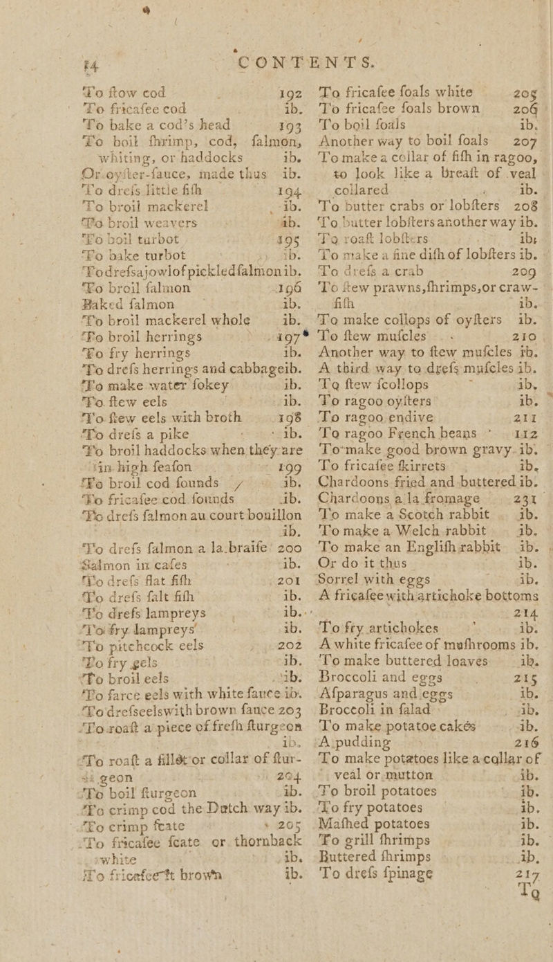 4 To fricafee foals white ee CONTENTS. ‘To ftow cod ; 192 Fo fricafee cod | ib. To bake a cod’s head 193 To boil fhrimp, cod, falmon, whi iting, or haddocks iD. Or.oyster-fauce, made thus © ib. ‘Vo dreis little fith 194. To broil mackerel o=ab. To. broil weavers | ab. Eo boil turbot 495 ‘Fo bake turbot Todrefsajowlof pickled ees ib Fo broil falmon 196 Baked falmon ib. ‘To broil mackerel whole ib. “Fo broil herrings 197 ‘Fo fry herrings 1b. To drefs herrings and cabbageib. To make water fokey ib. To. ftew eels ib. Yo. few eels with broth 198 To drefs a pike cota, Yo broil haddocks when they are ‘in high feafon EA EOO f¥o broil cod founds y~ © ab. ‘Ko fricafee cod founds ib. . ‘No dreis falmon au court bouillon ab. Vo drefs (alin en a la.braife’ zoo Salmon in cafes ib. Tio drefs flat fith Sezer Vo drefs falt fifh “eb. ‘Yo drefs lampreys — Saab. ‘Yo fry lampreys | ib. “Fo pitchcock eels 202 Bo fr y gels | ib. “To broil eels ib. 'To farce eels with white fance ib. ‘To drefseelswith brown fauce 203 ‘To-roaft a piece of frefh ee “To roata fillét'o or collar of ain: a geon 204. To boil furgeon, .) Gab. ‘Fo crimp cod the Detch way ib. “Fo crimp feate + 205 To fricafee feate or. thornback ~white »ab. iTo frieafce tt brown ib. To fricafee foals brown To boil foals ib. Another way to boil foals 207 To make a collar of fith in ragoo, to look like a breaft of veal | collared ib. 4 208 ‘To butter lobfters another way ib. To roaft lobfters ay aie To make a fine difh of lobfters ib. To drefs a crab 209 To few prawns, fhrimps,or craw- fifh ib. To make collops of oyfters ib. To ftew mufcles - fry 5) Another way to flew mufcles tb. A third way to drefs mufcles ib. T@ ftew {collops ib, To ragoo oylters ib. aii To ragoo French beans © 112 To’make good brown gravy-ib. To fricalee tkirrets ib. Chardoons fried and buttered ib. Chardoons alafromage 231 To make a Scotch rabbit |. ib. To make a Welch rabbit ab. To make an Englifhrabbit ib. Or do it thus ib. Sorrel with eggs . ib. A fricafee with artichoke bottoms 21 To fry artichokes ve A white fricafee of mufhrooms ib. ‘To make buttered loaves __ik. Broccoli and eggs 215 ‘Afparagus and eggs ib. Broccoli in falad ab. To make potatoecakés ib. A:pudding &gt; © 216 To make potatoes like a callar of -. veal or-mutton ib. To broil potatoes wer ‘Yo fry potatoes ib. Mafhed potatoes ib. To grill thrimps ib. Buttered fhrimps - ip, To drefs fpinage 219