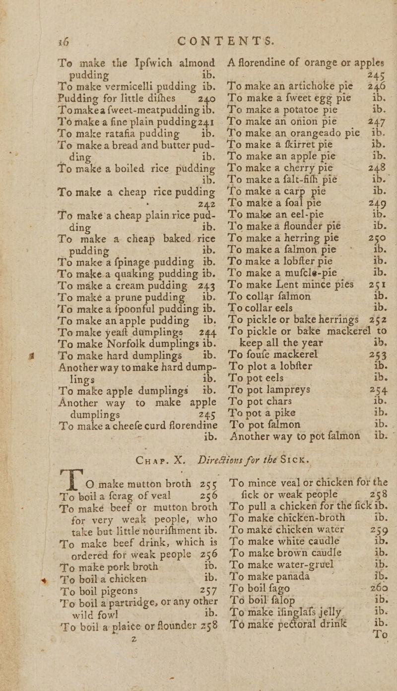 To make the Ipfwich almond pudding ib. To make vermicelli pudding ib. Pudding for little difhes = 240 Tomakea {weet-meatpudding ib. To make fine plain pudding241 To make ratafia pudding —ib. ig a a bread and butter pud- ib. te ails a boiled rice ehasine To make a cee. rice ae 242 To make'a cheap elas rice pud- ding ib. To make a cheap baked rice pudding ib. To make a fpinage. pudding ib. To make.a quaking pudding ib. To make a cream pudding 243 To make a prune pudding ib. ‘To make a fpoonful pudding ib. To make anapple pudding 1b. To make yeaft dumplings 244 To make Norfolk dumplings 1b. To make hard dumplings 1b. Another way tomake hard dump- lings 1b. _ To make apple dumplings 1b. Another way to make apple dumplings 245 To makea ences curd asa ts i A florendine of orange or apples 7 Z To make an artichoke pie 46 To make a fweetegg pie _ ib. To make a potatoe pie ib. To make an onion pie 247 To make an orangeado pie ib. To make a fkirret pie ib. To make an apple pie ib. To make a cherry pie 248 To make a falt-fifh pié ib. ‘To make a carp pie ib. To make a foal pie 249 To make an eel-pie ib. To makea flounder pie _—1b. To make a herring pie 250 To makea falmon pie ~* 1b. To make a lobfter pie — ib. To make a mufcle-pie ib. To make Lent mince pies 251 To collar falmon ib. To collar eels ib. To pickle or bakeherrings 252 To pickle or bake mackerel to keep all the year ib, To foufe mackerel 253 To plot a lobfter ib. To pot eels ib. To pot lampreys 254 To pot chars ib. To pot a pike ib. To: pot falmon ib. Another way to pot falmon ib. — : O make mutton broth 265 To boil a forag of veal 256 To maké beef or mutton broth for very weak people, who take but little nourifhment ib. To make beef drink, which 1s ordered: for weak people hs To make pork broth To boila chicken ib To boil pigeons 257 To boil a partridge, or any other wild fowl ib. To boil a plaice or flounder 258 ra ’ To mince veal or chicken for the fick or weak people 258 To pull a chicken for the fick ib. To make chicken-broth ib. To make chicken water 259 To make white caudle ib. To make brown caudle ib. To make water-gruel © ib. To make panada_ ib. To boil fago 260 To boil falop ib. | To make ifinglafs jelly. ib. To make Aecharal drink ib.