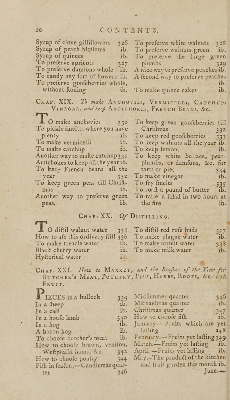 ‘Syrup of clove gillilowers 326 Syrup of peach bloffoms ib. Syrup of quinces ib. To preferve apricots 327 To preferve damfons whole ib. To candy any fort of flowers ib. To preferve goofeberries whole, without ftoning ib. To preferve white walnuts 323 To preferve walnuts green ib. To preferve the large green plumbs 329 A nice way topreferve peaches 1b. A fecond way to preferve peaches ib. To make quince cakes ib, O make anchovies 330 To pickle fmelts, where you have plenty ib. To make Perini ib. To make catchup ° ib. Another way to make catchup331 Artichokes to keep all the year ib. To keep French beans all the year 332 To keep green. peas till Chritt- mas ib, Another way to preferve green peas, ib. To keep green goofeberries till Chrittmas 1. 392 To keep red goofeberries 333&gt; To keep walnuts all the YSe ib. To keep lemons ib. To keep white bullace, ‘pear- plumbs, or damfons, &amp;c. for tarts or pies 334. ib. To fry {melts 335 To roaft a pound of butter — ib. To raife a falad in two hours at the fire ib. I O diftil walnut water 335 How to ufe this ordiuary ftill 336 To make: treacle water ib. Black cherry water ib. Hy fierical water ib. . ‘CHap. XXI. To diftil ies rofe buds S173 To make plague water ib. To make furfeit water 333° To make milk water ib. Fruit. Pisces ina bullock 339 In a fheep pad: In a calf ib. In a houfe lamb 340 In a hog ? ib. A bacon hog ° ib. To choofe butcher’s meat ib. How to choofe brawn, venifon, ‘Weftphialia hams, &amp;c. 342 How to choofe poulty 344 Fith in feafon,~—-Candlemas quar- ter 340 Midfummer quarter 346 Michaelmas quarter ib. Chrifimas quarter 347 How to choofe fith ib. January.—Fruits which are yet . laiting 248 February.— Fruits yet lafting 349 March.—Fruits yet lafting ib. April.—Fruits yet lafting ib, May.—The produét of the kitchen and fruit garden this month 1b. June.»