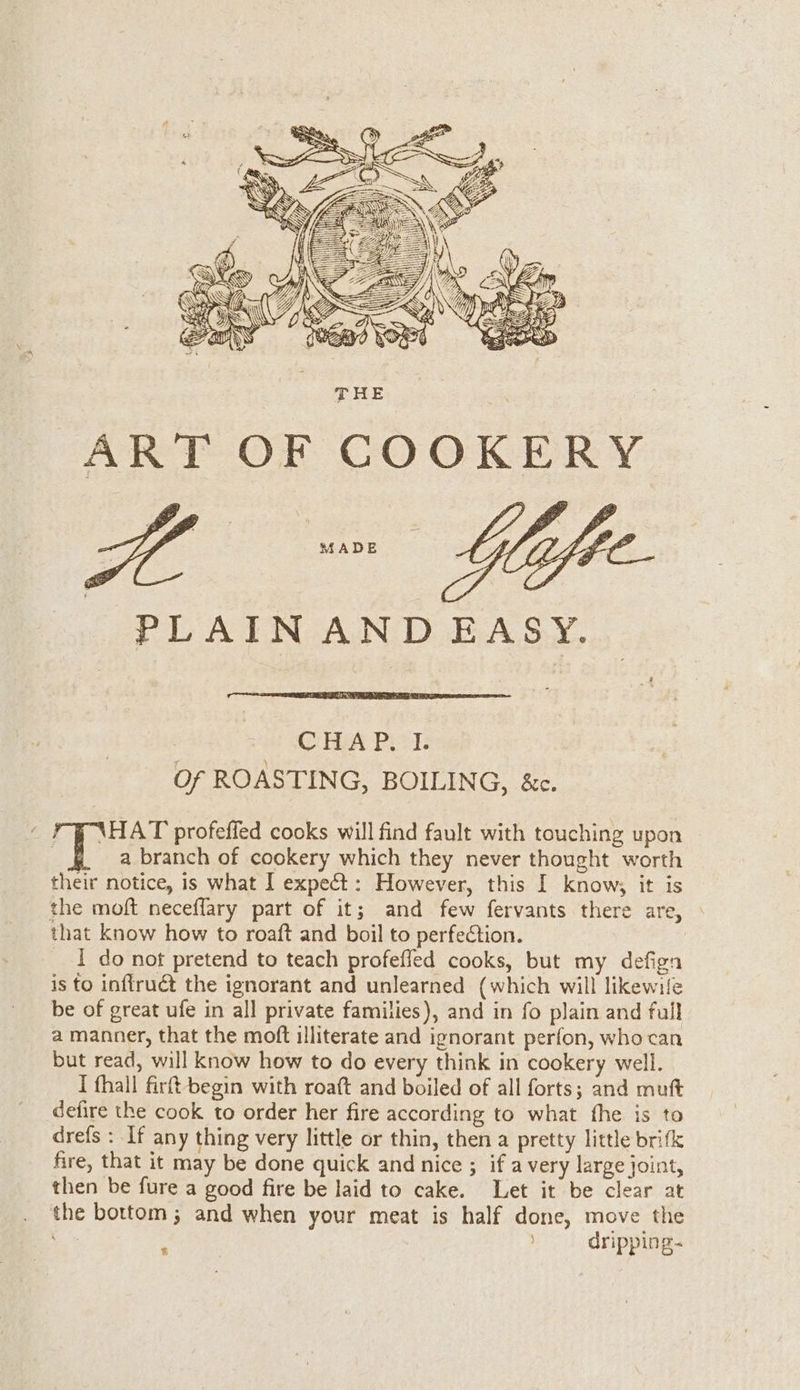 MADE PLAIN AND EASY. CHAP. I. Of ROASTING, BOILING, &amp;c. é \HAT profeffed cooks will find fault with touching upon a branch of cookery which they never thought worth their notice, is what I expeét: However, this I know, it is the moft neceflary part of it; and few fervants there are, that know how to roaft and boil to perfection. I do not pretend to teach profefled cooks, but my defign is to inflruét the ignorant and unlearned (which will likewife be of great ufe in all private families), and in fo plain and full a manner, that the moft illiterate and ignorant perfon, who can but read, will know how to do every think in cookery well. I fhall fir! begin with roaft and boiled of all forts; and muft defire the cook to order her fire according to what the is to drefs : If any thing very little or thin, then a pretty little brifk fire, that it may be done quick and nice ; if a very large joint, then be fure a good fire be laid to cake. Let it be clear at the bottom ; and when your meat is half done, move the ; j dripping