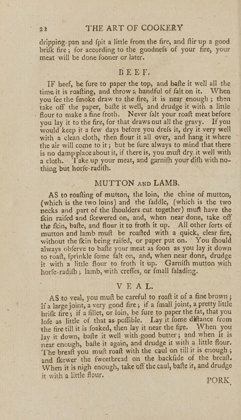 dripping- pan and fpit a little from the fire, and ftir up a good brifk fire; for according to the goodnefs of your fire, your meat will be done fooner or later. BEEF. IF beef, be fure to paper the top, and bafte it well all the time it is roafting, and throw a handful of falt on it. When you fee the {moke draw to the fire, it is near enough; then take off the paper, bafte it well, and drudge it with a little . flour to make a fine froth. Never falt your roaft meat before you lay it to the fire, for that draws out all the gravy. If you would keep it a few days before you drefs it, dry it very well with a clean cloth, then flour it all over, and hang it where © the air will come to it; but be fure always to mind that there is no damp place about it, if there is, you muft dry it well with a cloth. ‘Take up your meat, and garnifh your difh with no- | thing but horfe-radifh. MUTTON anp LAMB. AS to roafting of mutton, the loin, the chine of mutton, (which is the two loins) and the faddle, (which is the two necks and part of the fhoulders cut together) muft have the {kin raifed and fkewered on, and, when near done, take off the fkin, bafte, and flour it to froth it up. All other forts of mutton and lamb muft be roafted with a quick, clear fire, without the fkin being raifed, or paper put on. You fhould always obferve to bafte your meat as foon as you lay it down to roatt, fprinkle fome falt on, and, when near done, drudge it with a little flour to froth it up. Garnifh mutton with horfe-radifh ; lamb, with crefles, or {mall falading. VEAL. AS to veal, you muft be careful to roaft it of a fine brown ; ifa large joint, a very good fire; if a fmall joint, a pretty little brifk fire; if a fillet, or loin, be fure to paper the fat, that you lofe as little of that as poffible. Lay it fome ditance from the fire till it is foaked, then lay it near the fire. When you Jay it down, bate it well with good butter; and when it is near enough, bafte it again, and drudge it with a little flour. ‘The breaft you muft roaft with the caul on till it is enough ; and fkewer the fweetbread on the backfide of the breaft. When it is nigh enough, take off the caul, bafte it, and drudge it with a little flour. it with a : PORK.