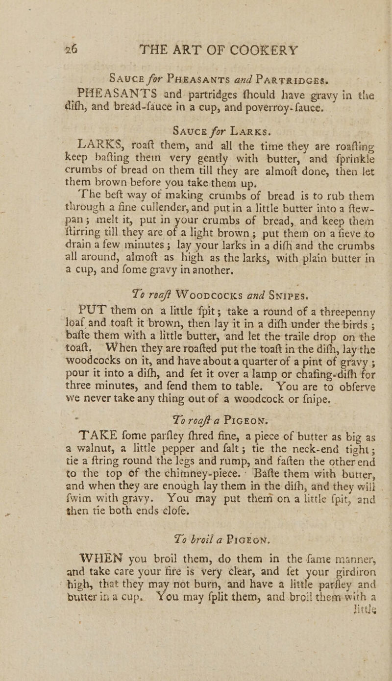 SAUCE for PHEASANTS and ParRTRIDGES. PHEASANTS and partridges fhould have gravy in the dith, and bread-fauce in a cup, and poverroy-fauce. Sauce for Larks. LARKS, roaft them, and all the time they are roafting keep bafting them very gently with butter, and fprinkle crumbs of bread on them till they are almoft done, then let them brown before you take them up. ‘The beft way of making crumbs of bread is to rub them through a fine cullender, and putin a little butter into a ftew- pan; melt it, put in your crumbs of bread, and keep them itirring till they are of a light brown; put them on a fieve to drain a few minutes; lay your larks in a difh and the crumbs all around, almoft as high as the larks, with plain butter in a cup, and fome gravy in another. | To reaft Woovcocks and SnipEs. PUT them on a little fpit; take a round of a threepenny loaf and toaft it brown, then lay it in a dith under the birds ; bafte them with a little butter, and let the traile drop on the toaft. When they are roafted put the toaft in the difh, lay the woodcocks on it, and have about a quarter of a pint of gravy ; pour it into a difh, and fet it over a lamp or chafing-dith for three minutes, and fend them to table. You are to obferve we never take any thing out of a woodcock or {nipe. To roaft a PIGEON. TAKE fome parfley fhred fine, a piece of butter as big as a walnut, a little pepper and falt; tie the neck-end tight; tie a ftring round the legs and rump, and faften the other end to the top of the chimney-piece. Bafte them with butter, and when they are enough lay them in the difh, and they will . {wim with gravy. You may put them on a little fpit, and then tie both ends clofe. To broil a PIGEON. WHEN you broil them, do them in the fame manner, and take care your fire is very Clear, and fet your girdiron “high, that they may not burn, and have a little parfley and butterinacup. You may fplit them, and-broil them ae alte