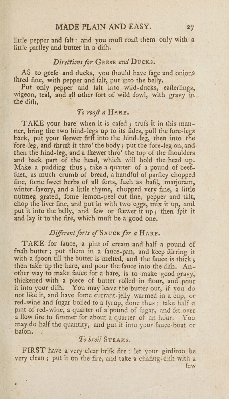 little pepper and falt: and you muft roaft them only with a little parfley and butter in a difh. = | Direétions for Geese and Ducks. AS to geefe and ducks, you fhould have fage and onions fhred fine, with pepper and falt, put into the belly. Put only pepper and falt into wild-ducks, eafterlings, wigeon, teal, and all other fort of wild fowl, with gravy in. the difh. 7 To roaft a HARE. TAKE your hare when it is cafed ; trufs it in this man- ner, bring the two hind-legs up to its fides, pull the fore-legs back, put your fkewer firft into the hind-leg, then into the fore-leg, and thruft it thro’ the body ; put the fore-leg on, and. then the hind-leg, and a fkewer thro’ the top of the fhoulders and back part of the head, which will hold the head up. _ Make a pudding thus; take a quarter of a pound of beef- fuet, as much crumb of bread, a handful of parfley chopped fine, fome fweet herbs of all forts, fuch as bafil, marjoram, winter-fayory, and a little thyme, chopped very fine, a little nutmeg grated, fome lemon-peel cut fine, pepper and falt, chop the liver fine, and put in with two eggs, mix it up, and put it into the belly, and few or fkewer it up; then fpit it and lay it to the fire, which muft be a good one. Different forts of Sauce for a Hare. _ TAKE for fauce, a pint of cream and half a pound of - frefh butter; put them in a fauce-pan, and keep ftirring it with a fpoon till the butter is melted, and. the fauce is thick ; then take up the hare, and pour the fauce into the difh. An- other way to make fauce for a hare, is to -make good gravy, thickened with a piece of butter rolled in flour, and pour it into your difh. You may leave the butter out, if you do not like it, and have fome currant-jelly warmed in a cup, or red-wine and fugar boiled to a fyrup, done thus: take half -a _ pint of red-wine, a quarter of a pound of fugar, and fet over a flow fire to fimmer for about a quarter of an hour. You _ may do half the quantity, and put it into your fauce-boat or bafon. Zo broil STEAKS. FIRST have a very clear brifk fire: let your girdiron be very cleans put it on the fire, and take a chafing-dith with a few