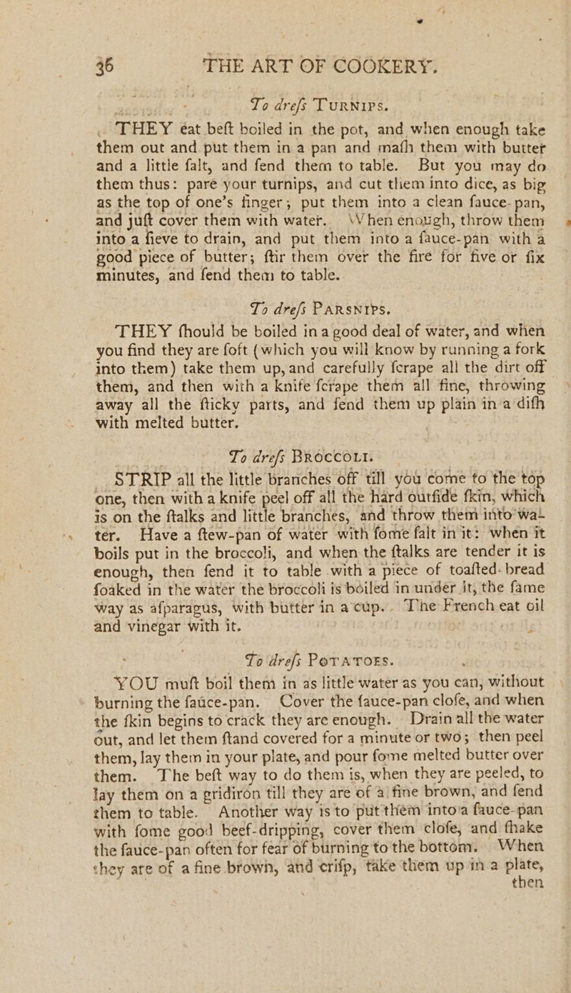 To drefs TURNIPS. . THEY eat beft boiled in the pot, and when enough take them out and put them in a pan and mafh them with butter and a little falt, and fend them to table. But you may do them thus: pare your turnips, and cut them into dice, as big as the top of one’s finger, put them into a clean fauce- pan, and juft cover them with water. \Vhen enough, throw them into a fieve to drain, and put them into a fauce-pan with a good piece of butter; ftir them over the fire for five or fix minutes, and fend them to table. : To dre/s PARSNIPS. THEY (hould be boiled ina good deal of water, and when you find they are foft (which you will know by running a fork into them) take them up, and carefully ferape all the dirt off them, and then with a knife fcrape them all fine, throwing away all the fticky parts, and fend them up plain in a difh with melted butter, | To drefs BROCCOLI. _ STRIP all the little branches off till you come to the top one, then with a knife peel off all the hard outfide fkin, which is on the ftalks and little branches, and throw them into wat ter. Have a ftew-pan of water with fome falt in it: when it boils put in the broccoli, and when the ftalks are tender it is enough, then fend it to table with a piece of toafted- bread foaked in the water the broccoli is boiled in under it, the fame way as afparagus, with butter in acup.. T’he French eat oil and vinegar with it. 300. FO ot Hy To drefs Pov ATOES. YOU muft boil them in as little water as you can, without burning the faace-pan. Cover the fauce-pan clofe, and when the fkin begins to crack they are enough. Drain all the water out, and let them ftand covered for a minute or two; then peel them, lay them in your plate, and pour fome melted butter over them. The beft way to do them is, when they are peeled, to lay them on a gridiron till they are of a\ fine brown, and fend zhem to table. Another way is to put them intoia fauce-pan with fome good beef-dripping, cover them clofe, and fhake the fauce-pan often for fear of burning to the bottom. When hey are of a fine brown, and crifp, take them up in a plate, g tan then