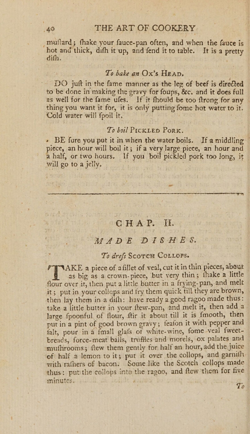 -muftard; fhake your fauce-pan often, and when the fauce is hot and thick, difh it up, and fend it to table. It is a pretty dith. | | St aidaks an Ox’s Heap. DO juft in the fame manner as the leg of beef is directed to be done in making the gravy for foups, &amp;c. and it does full as well for the fame ufes. If it fhould be too ftrong for any — thing you want it for, it is only putting fome hot water to it. Cold water will fpoil it. | To boil PickLeED Pork. + BE fure you put it in when the water boils. Ifa middling — piece, an hour will boil it; if a very large piece, an hour and a half, or two hours, If you boil pickled pork too Jong, it | will go to a jelly. | ce CHAP. Ii MADE DISHES. _ Yo drefs ScorcwH CoLiors. AKE a piece of afillet of veal, cut it in thin pieces, about as big as a crown-piece, but very thin; thake a little flour over it, then put a little butter in a frying-pan, and melt it; put in your collops and fry them quick till they are brown, then lay them ina dith: have ready a good ragoo made thus: take a little butter in your ftew-pan, and melt it, then add a large fpoonful. of flour, ftir it about till it is {mooth, then put in a pint of good brown gravy; feafon it with pepper and falt, pour in 4 fmall glafs of white-wine, fome veal {weet- breads, force-meat balls, truffles and morels, ox palates and mufhrooms; ftew them gently for half an hour, add the juice of half a lemon to it; pur it over the collops, and garnifh. with rafhers of bacon. Some like the Scotch collops made — thus: putithe collops into the ragoo, and ftew them for five To minutes. }