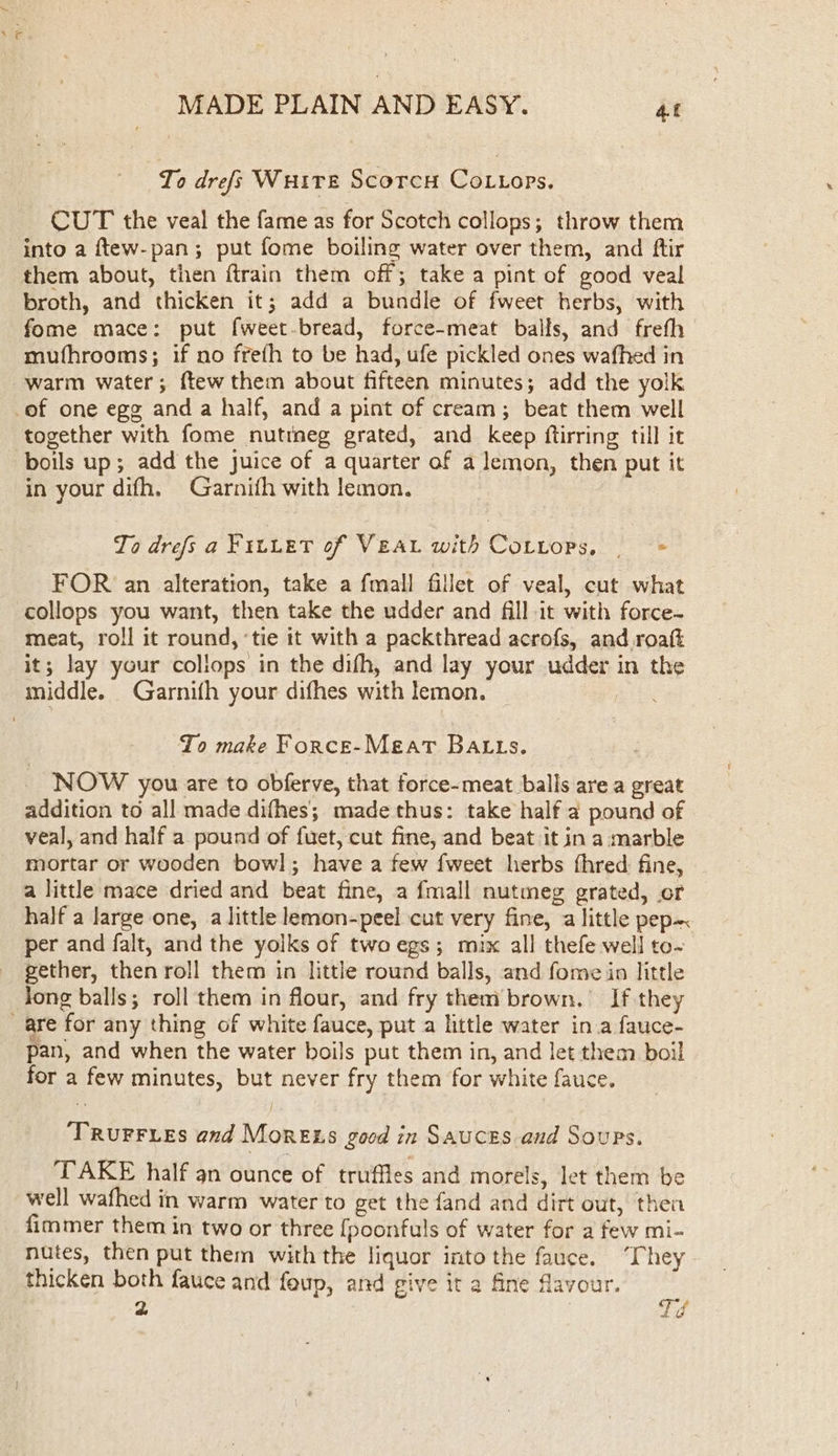 To drefs Wuire Scorcy Co tops. CUT the veal the fame as for Scotch collops; throw them into a ftew-pan; put fome boiling water over them, and ftir them about, then ftrain them off; take a pint of good veal broth, and thicken it; add a bundle of fweet herbs, with fome mace: put fweet-bread, force-meat balls, and freth mufhrooms; if no freth to be had, ufe pickled ones wafhed in warm water; ftew them about fifteen minutes; add the yolk -of one egg and a half, and a pint of cream; beat them well together with fome nutrneg grated, and keep ftirring till it boils up; add the juice of a quarter of a lemon, then put it in your difh. Garnifh with lemon. To drefs a Fiuiet of Vea with Cottops, — FOR an alteration, take a fmall fillet of veal, cut what collops you want, then take the udder and fill it with force- meat, roll it round, ‘tie it with a packthread acrofs, and roaft it; lay your collops in the difh, and lay your udder in the middle. Garnifh your difhes with lemon. aike To make Force-Meat BALLS. NOW you are to obferve, that force-meat balls are a great addition to all made difhes; made thus: take half a pound of veal, and half a pound of fuet, cut fine, and beat it in a marble mortar or wooden bow]; have a few fweet herbs fhred: fine, a little mace dried and beat fine, a fmall nutmeg grated, or half a large one, a little lemon-peel cut very fine, a little pep~ per and falt, and the yolks of two egs; mix all thefe well to- gether, then roll them in little round balls, and fome in little Jong balls; roll them in flour, and fry them brown.’ If they _are for any thing of white fauce, put a little water ina fauce- pan, and when the water boils put them in, and let them boil for a few minutes, but never fry them for white fauce. TRuFFyres and Mores good in Sauces and Soups. TAKE half an ounce of truffles and morels, let them be well wafhed in warm water to get the fand and dirt out, then fimmer them in two or three {[poonfuls of water for a few mi- nutes, then put them with the liquor into the fauce. “They thicken both fauce and foup, and give it a fine flavour. 2 Td