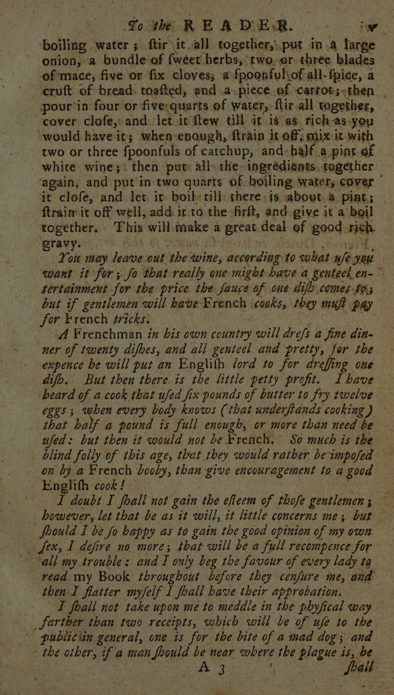 a arte READER. iw ‘boiling water 5 ftir it all together,’ put in.a large ‘onion, a bundle'of fweet herbs, two.er. three blades - pour'in four or five.quarts. of water, flir all together, cover clofe, and ‘let it ftew till it is as rich as.you ‘would have it; when-enough, ftrain it off; mix it.with ‘two or three fpoonfuls of catchup, and: half apint of — . white. wine ;. then put: all» the: ingrédients. sogether again, and put in two quarts of boiling watery cover | it clofe, and let ic both: till there is. about.a pint; _ - ftraim it off well, add: it to the -firft, and give it a'boil | cae This will make a A ihe: deal “ — — want it ae, ; ys War pa one ge eaters a pane en= . tertainment for the price the fauce of one difh comes £0; but if gentlemen will have French cooks, they mut pay for French tricks. ner of twenty difoes, and all genteel and pretty, for the expence be will put an Englifh lord to for dreffing one difo.. But then there. is the little petty profit. Ihave beard of a cook that ufed fix pounds of butter to fry twelve _ eggs ; when every body knows (that underftands cooking J that half a pound is full enough, or more than need be ufed: but then it would not be Preach: So much is the blind folly of this age, that they would rather be impafel on by a French booby, than give encouragement tog peta ~Englith cook! © eS T doubt I fall not gain the efteem of thofe gentlemen So is biweon, let that be as it will, it little concerns me; but foould I be fo happy as to gain. the good opinion of my own > fex, I defire no more; that will be a full recompence for read. my Book throughout before they cenfure me, aud then I flatter myfelf I foall have their approbation. LT fhall not take upon me to meddle in the phyfical way farther than two receipts, which will be of ufe to the -° publiciin general, one is for the bite of a mad dog ; ana * the other, of a man Pious be near werne the plague. 55, 0E: