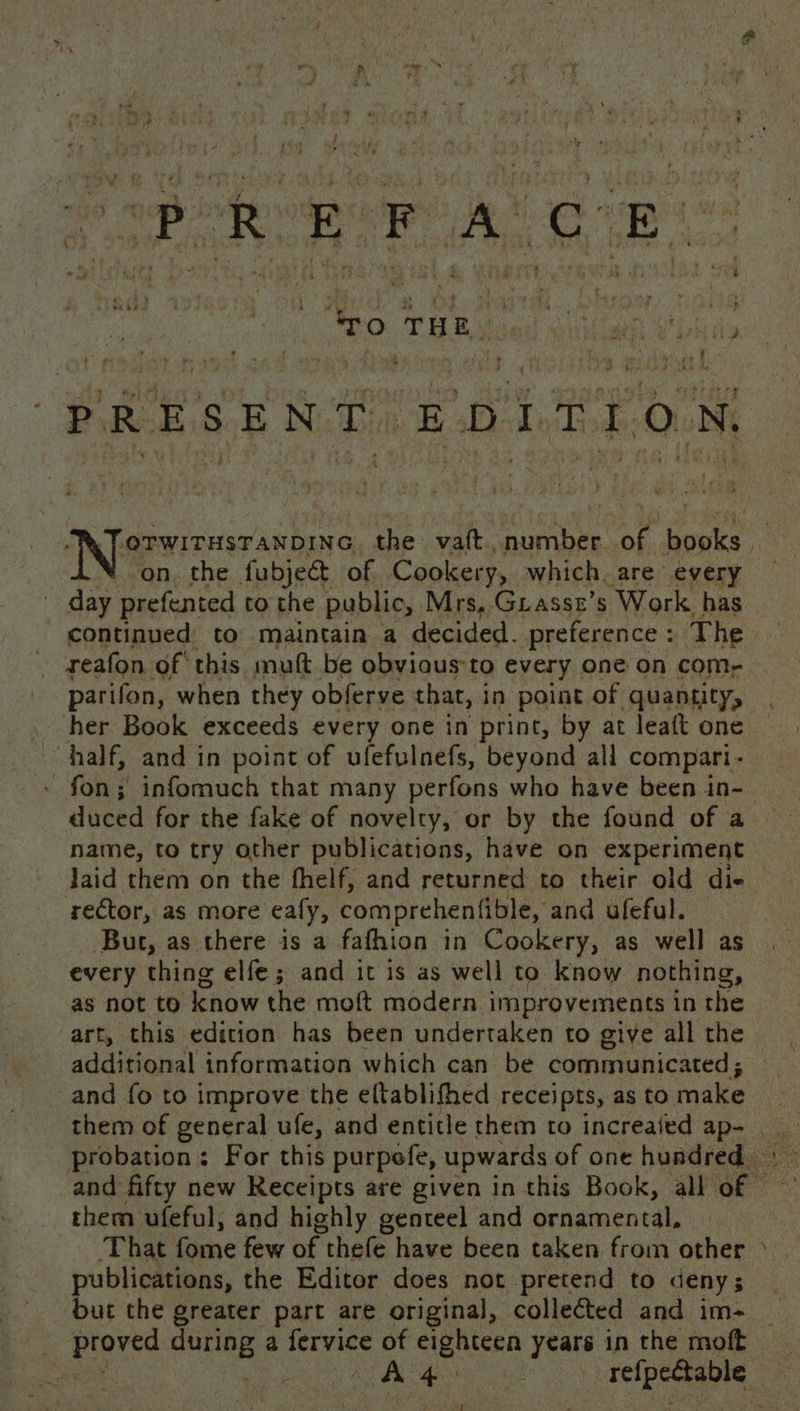 is “ai * ’ 3 ‘¢ get. - v4 ih res my « ‘ * Bei: ‘ - ‘i vs i 3 3 Siete » ‘ E C . , 4 4 ¥ od ~ } Vy a4 Y . 3 ay ; bf 5 me ; th r- Pa ¢ , “ ule ; : * a f ' \ ; ; ; ‘ “EES 3 wWitks ? ; un GO iF ‘ f is ee Yih rm it ; . ‘i 7 ” a % «&gt; 4 « s i &gt; PO. THE cor aisle Muha; ‘ ee oe - ig. Wag . ieee we diy Cyedy , ” bs WRENS art H ’ iM 4 See ae | ee ae Oe + ie ry cl on, the fubject. of Cookery, which. are every day prefented to the public, Mrs, Guassr’s Work has reafon of this muft be obviaus:to every one on com, parifon, when they obferve thar, in point of quantity, her Book exceeds every one in print, by at leaft one half, and in point of ufefulnefs, beyond all compari - fon; infomuch that many perfons who have been in- duced for the fake of novelty, or by the found of a name, to try other publications, have on experiment rector, as more eafy, comprehenfible, and ufeful. But, as there is a fafhion in Cookery, as well as every thing elfe; and it is as well to know nothing, as not to know the moft modern improvements in the art, this edition has been undertaken to give all the additional information which can be communicated ; _and fo to improve the eftablifhed receipts, as to make &lt; them ufeful, and highly genteel and ornamental, ‘but the greater part are original, collected and im- “